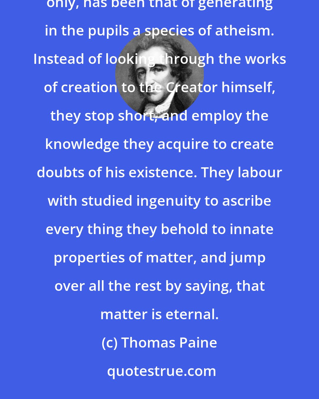 Thomas Paine: The evil that has resulted from the error of the schools, in teaching natural philosophy as an accomplishment only, has been that of generating in the pupils a species of atheism. Instead of looking through the works of creation to the Creator himself, they stop short, and employ the knowledge they acquire to create doubts of his existence. They labour with studied ingenuity to ascribe every thing they behold to innate properties of matter, and jump over all the rest by saying, that matter is eternal.