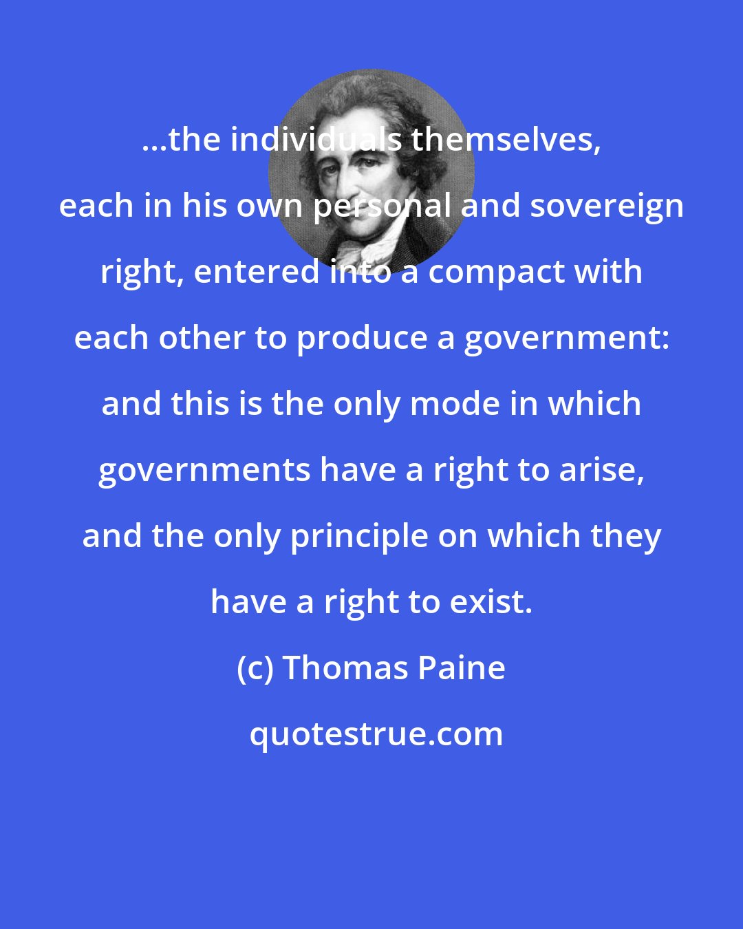 Thomas Paine: ...the individuals themselves, each in his own personal and sovereign right, entered into a compact with each other to produce a government: and this is the only mode in which governments have a right to arise, and the only principle on which they have a right to exist.