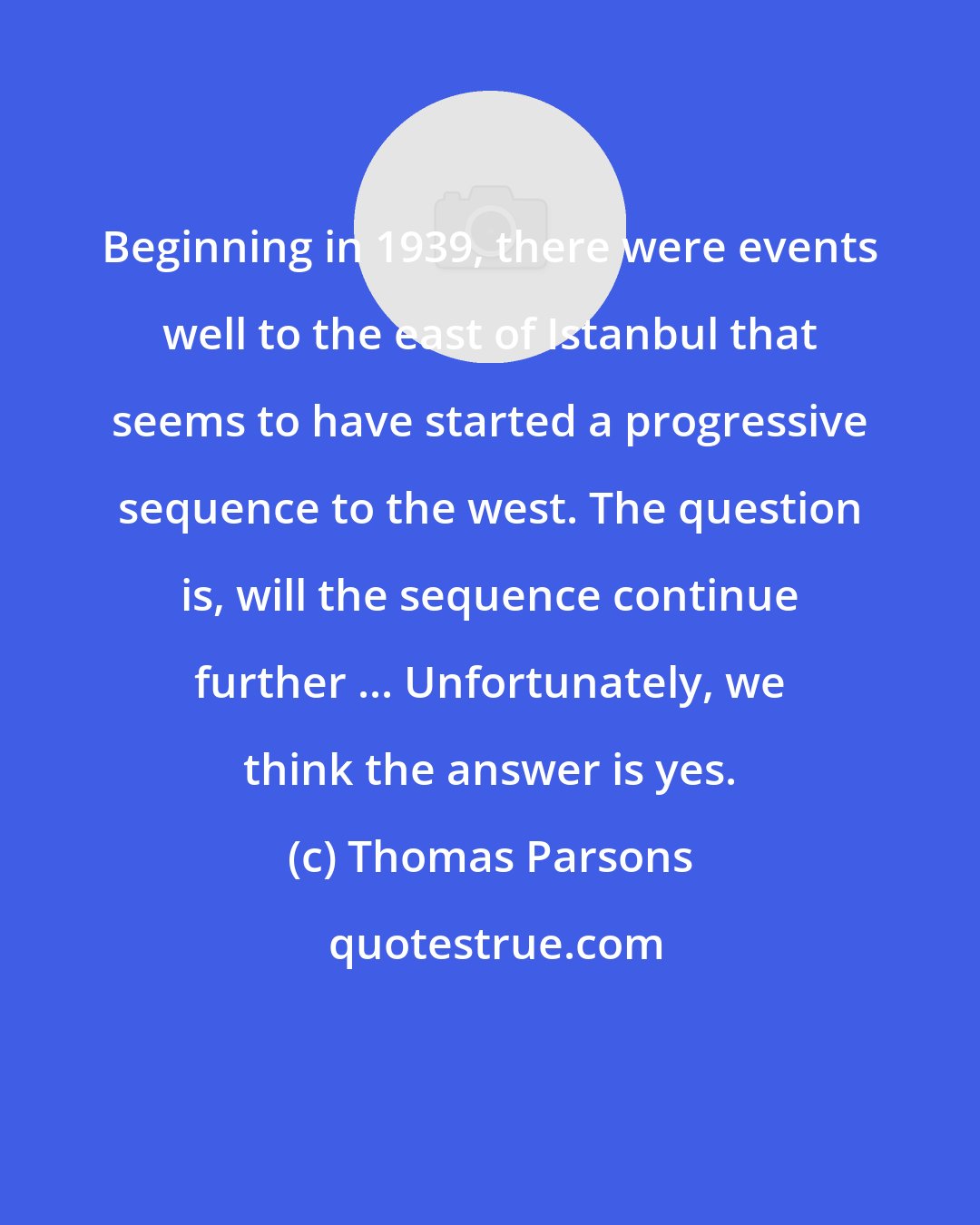Thomas Parsons: Beginning in 1939, there were events well to the east of Istanbul that seems to have started a progressive sequence to the west. The question is, will the sequence continue further ... Unfortunately, we think the answer is yes.