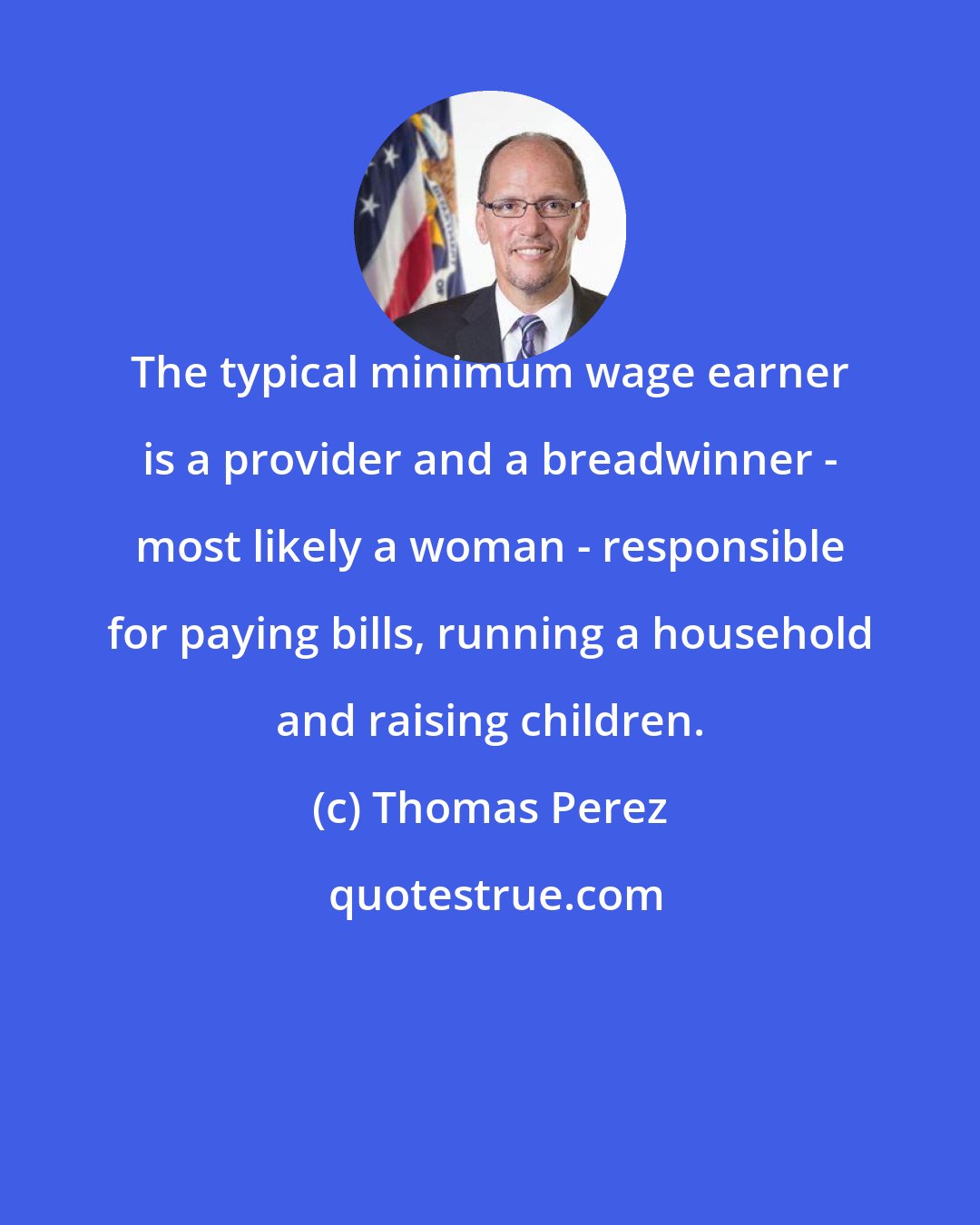 Thomas Perez: The typical minimum wage earner is a provider and a breadwinner - most likely a woman - responsible for paying bills, running a household and raising children.