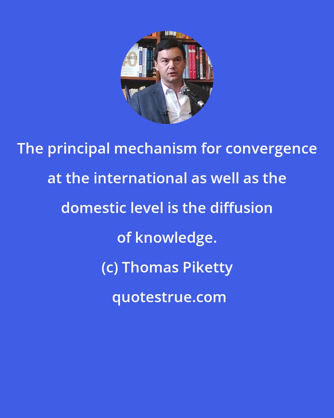 Thomas Piketty: The principal mechanism for convergence at the international as well as the domestic level is the diffusion of knowledge.