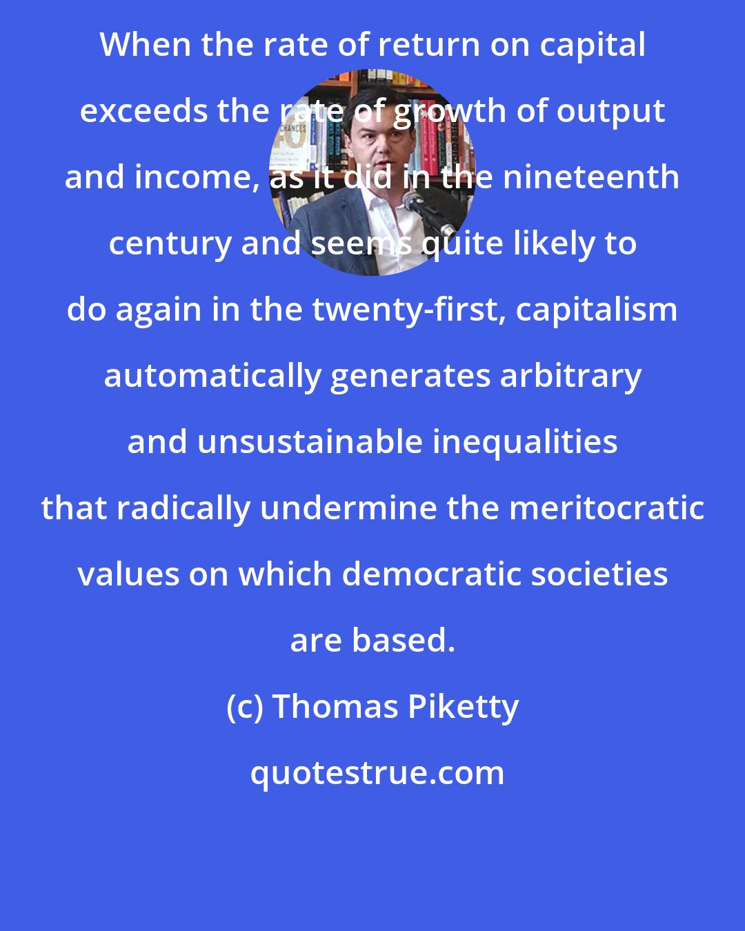 Thomas Piketty: When the rate of return on capital exceeds the rate of growth of output and income, as it did in the nineteenth century and seems quite likely to do again in the twenty-first, capitalism automatically generates arbitrary and unsustainable inequalities that radically undermine the meritocratic values on which democratic societies are based.