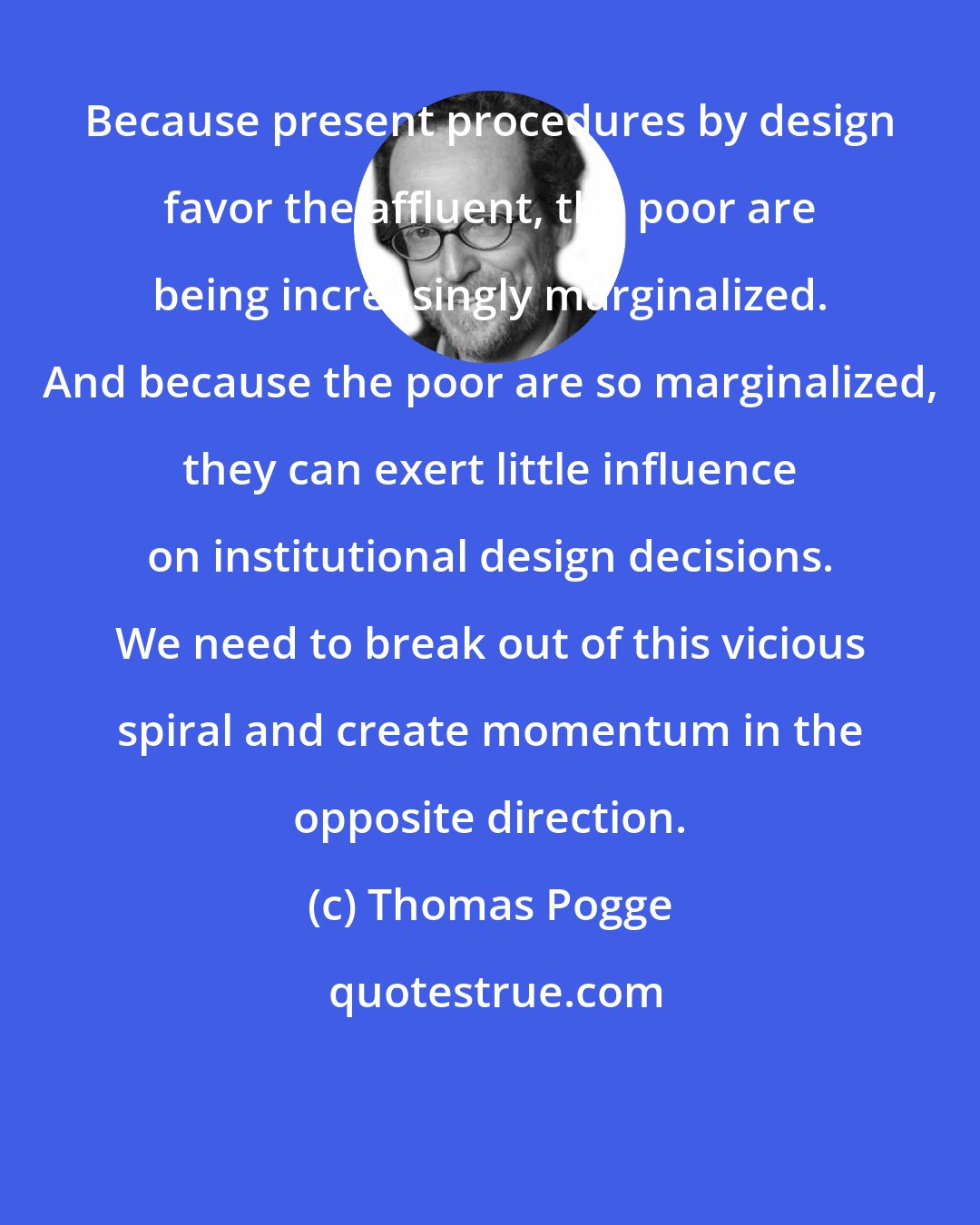 Thomas Pogge: Because present procedures by design favor the affluent, the poor are being increasingly marginalized. And because the poor are so marginalized, they can exert little influence on institutional design decisions. We need to break out of this vicious spiral and create momentum in the opposite direction.