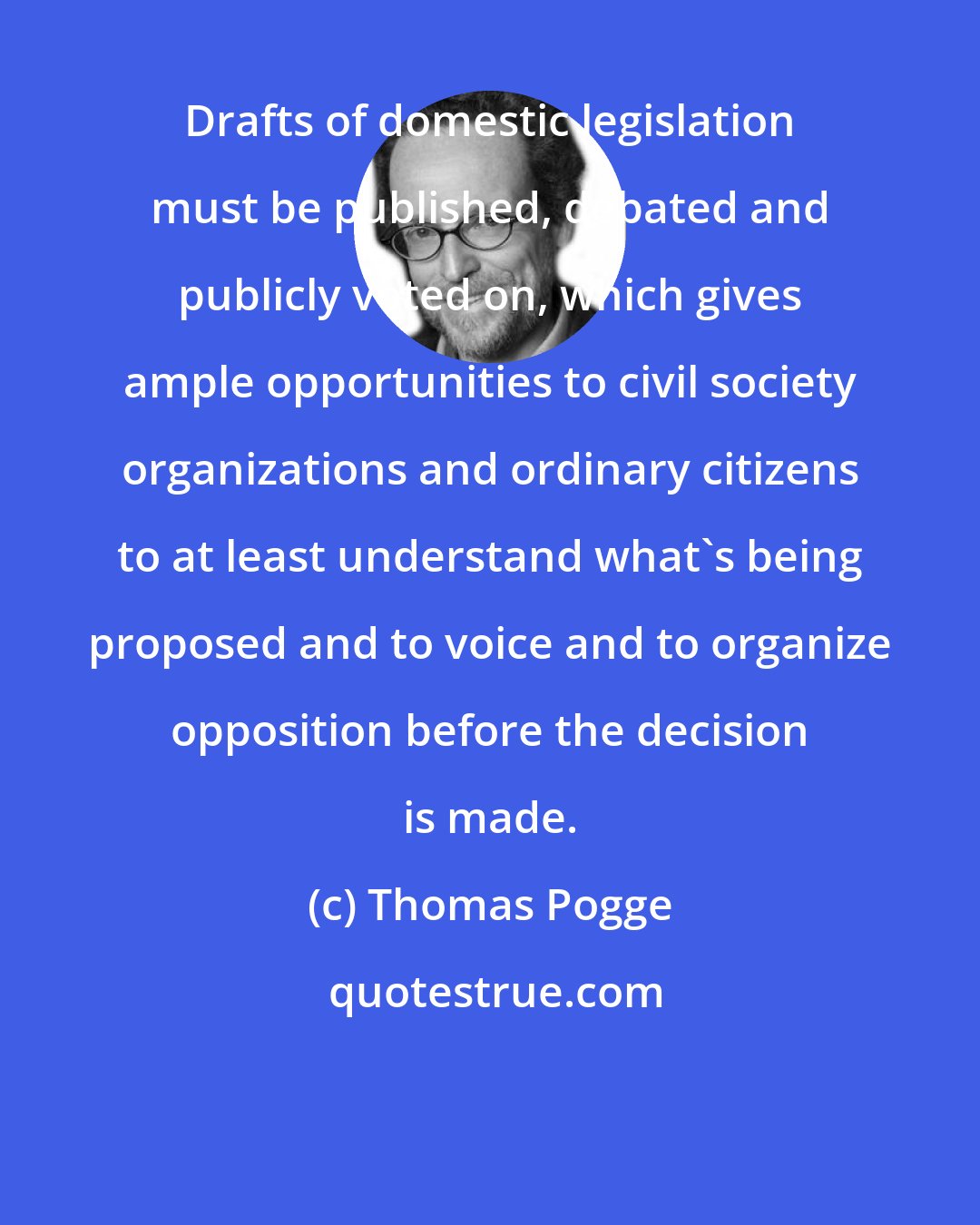 Thomas Pogge: Drafts of domestic legislation must be published, debated and publicly voted on, which gives ample opportunities to civil society organizations and ordinary citizens to at least understand what's being proposed and to voice and to organize opposition before the decision is made.