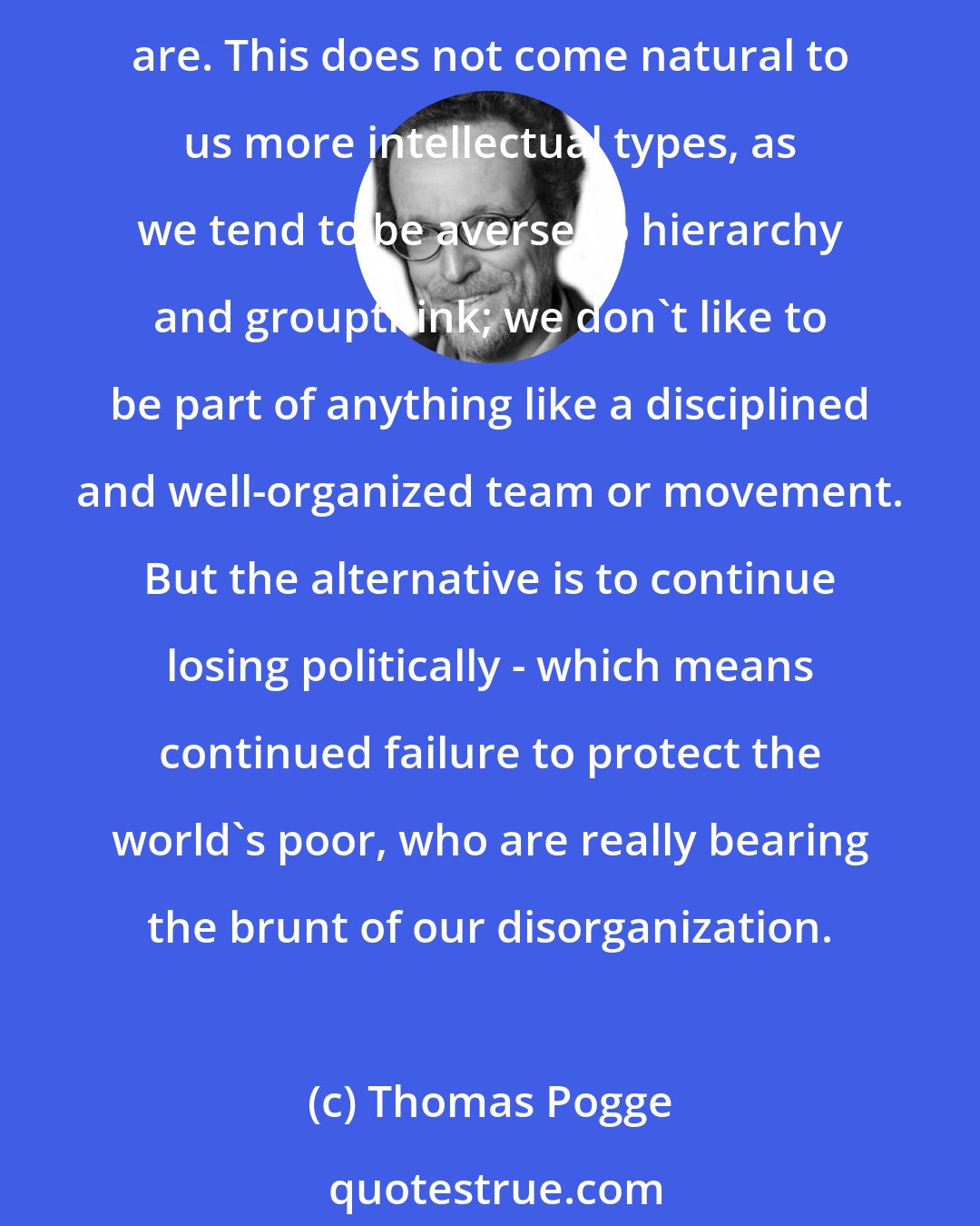 Thomas Pogge: In order to achieve something, in competition with the powerful and smartly wielded influence of corporations, we need to join forces and be as well-organized as they are. This does not come natural to us more intellectual types, as we tend to be averse to hierarchy and groupthink; we don't like to be part of anything like a disciplined and well-organized team or movement. But the alternative is to continue losing politically - which means continued failure to protect the world's poor, who are really bearing the brunt of our disorganization.