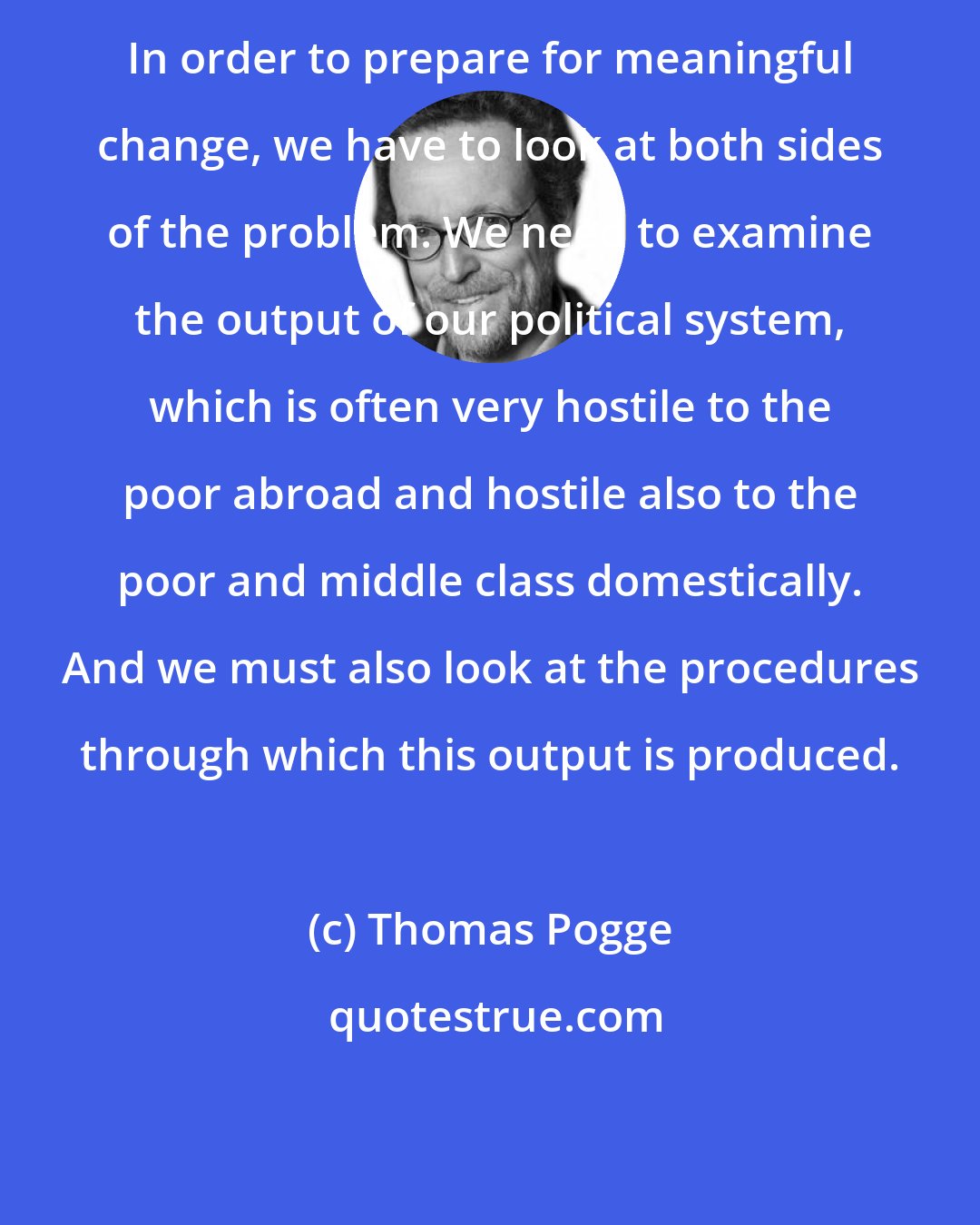 Thomas Pogge: In order to prepare for meaningful change, we have to look at both sides of the problem. We need to examine the output of our political system, which is often very hostile to the poor abroad and hostile also to the poor and middle class domestically. And we must also look at the procedures through which this output is produced.