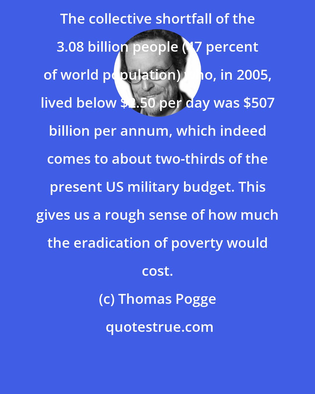 Thomas Pogge: The collective shortfall of the 3.08 billion people (47 percent of world population) who, in 2005, lived below $2.50 per day was $507 billion per annum, which indeed comes to about two-thirds of the present US military budget. This gives us a rough sense of how much the eradication of poverty would cost.