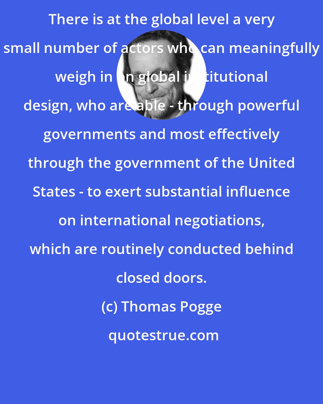 Thomas Pogge: There is at the global level a very small number of actors who can meaningfully weigh in on global institutional design, who are able - through powerful governments and most effectively through the government of the United States - to exert substantial influence on international negotiations, which are routinely conducted behind closed doors.