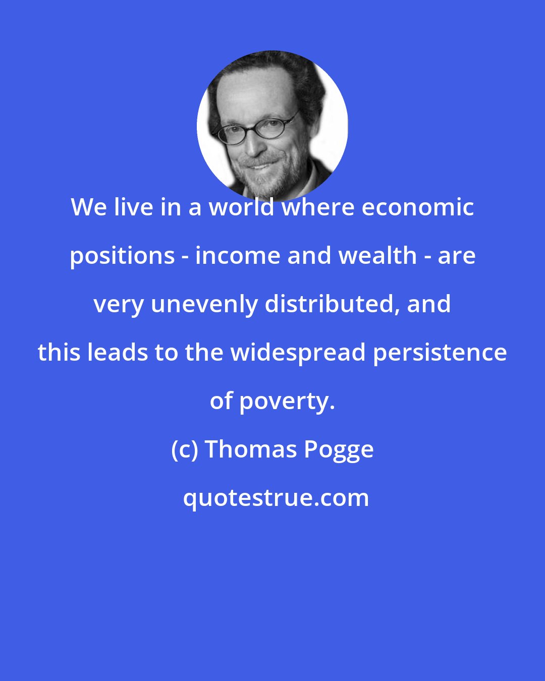 Thomas Pogge: We live in a world where economic positions - income and wealth - are very unevenly distributed, and this leads to the widespread persistence of poverty.