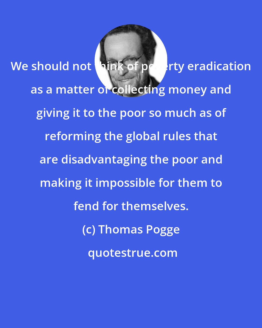 Thomas Pogge: We should not think of poverty eradication as a matter of collecting money and giving it to the poor so much as of reforming the global rules that are disadvantaging the poor and making it impossible for them to fend for themselves.