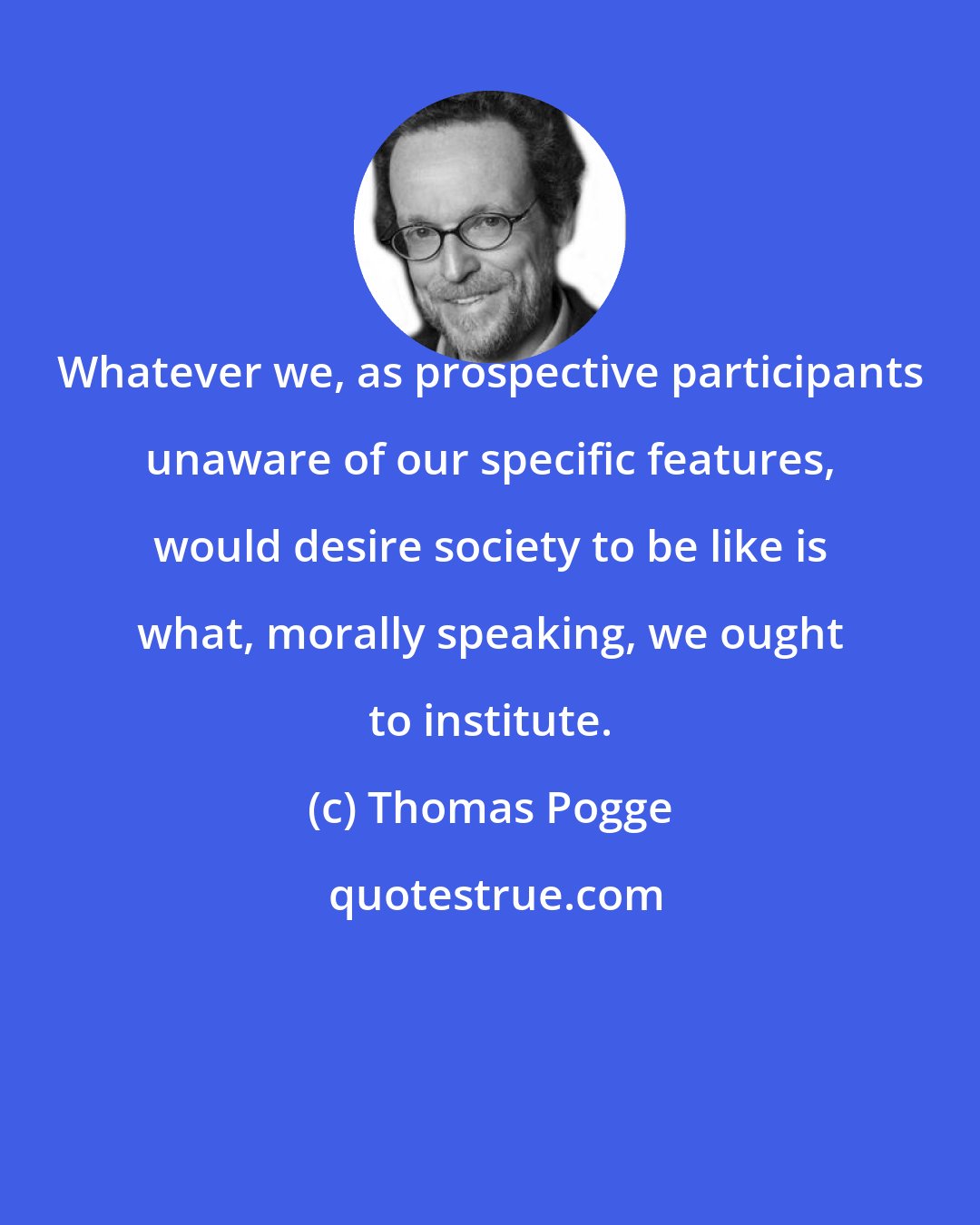 Thomas Pogge: Whatever we, as prospective participants unaware of our specific features, would desire society to be like is what, morally speaking, we ought to institute.