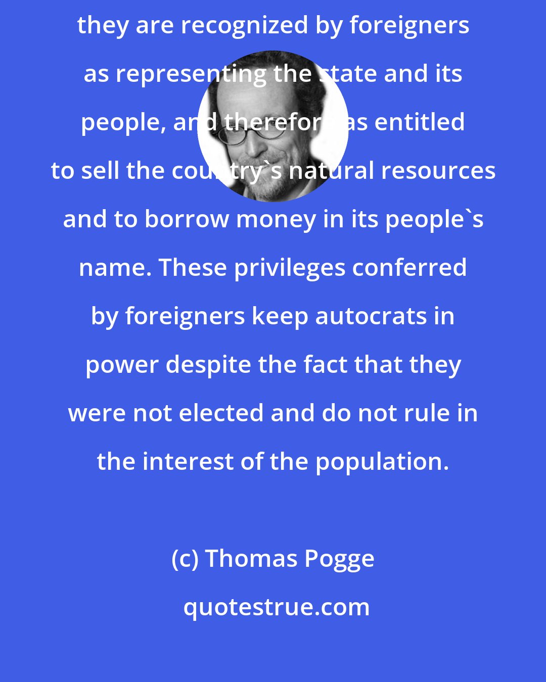 Thomas Pogge: Dictatorial regimes often manage to keep themselves in power because they are recognized by foreigners as representing the state and its people, and therefore as entitled to sell the country's natural resources and to borrow money in its people's name. These privileges conferred by foreigners keep autocrats in power despite the fact that they were not elected and do not rule in the interest of the population.