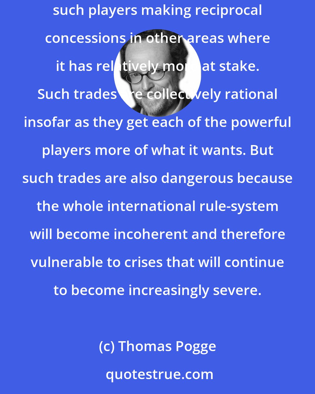 Thomas Pogge: Each powerful player, or coalition of players, will make concessions in areas where it has relatively less at stake in exchange for other such players making reciprocal concessions in other areas where it has relatively more at stake. Such trades are collectively rational insofar as they get each of the powerful players more of what it wants. But such trades are also dangerous because the whole international rule-system will become incoherent and therefore vulnerable to crises that will continue to become increasingly severe.