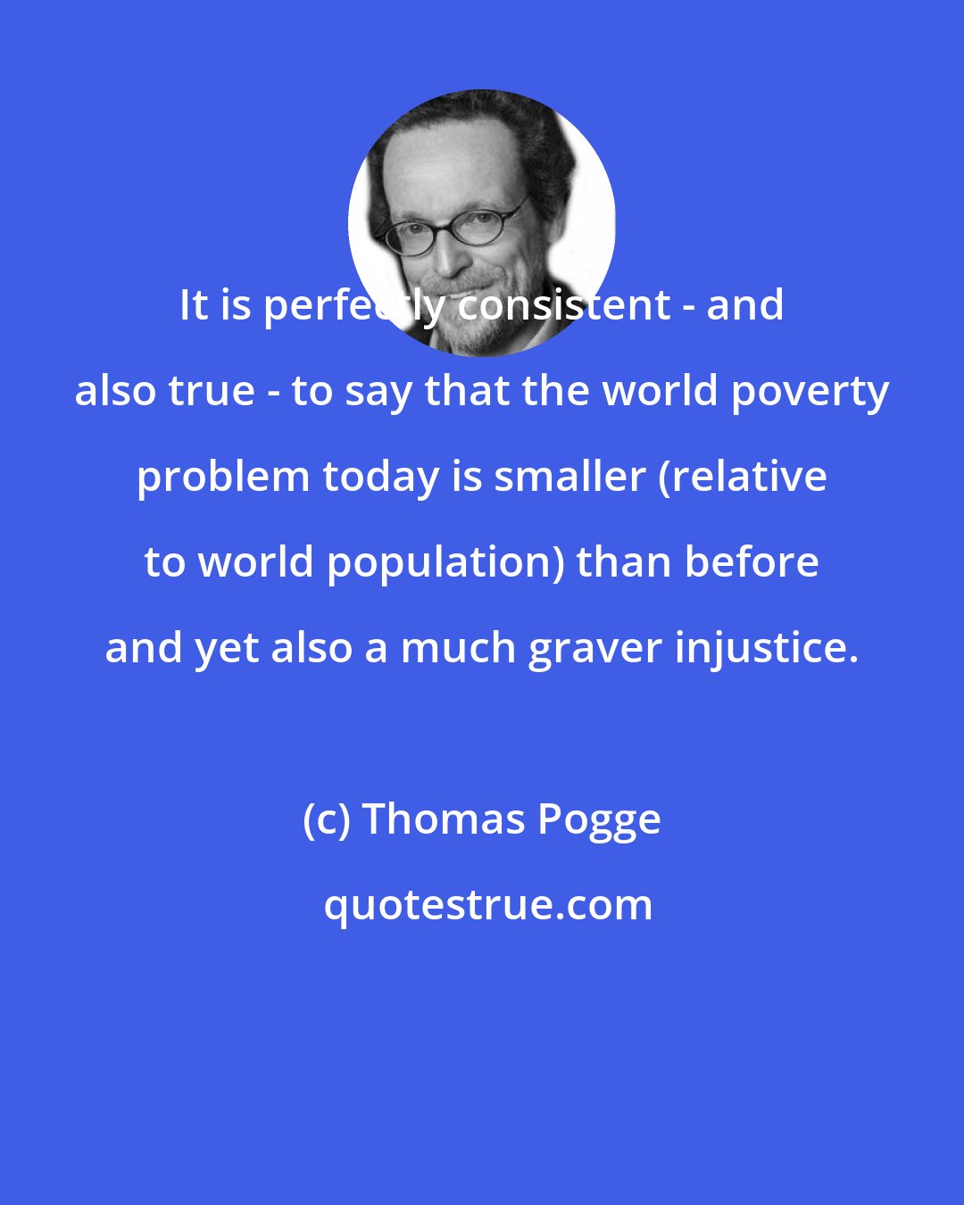 Thomas Pogge: It is perfectly consistent - and also true - to say that the world poverty problem today is smaller (relative to world population) than before and yet also a much graver injustice.