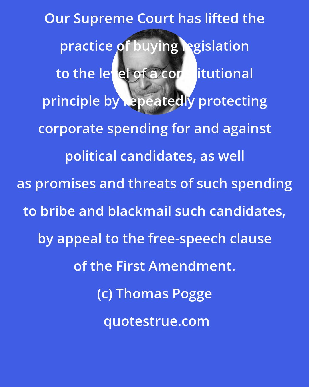 Thomas Pogge: Our Supreme Court has lifted the practice of buying legislation to the level of a constitutional principle by repeatedly protecting corporate spending for and against political candidates, as well as promises and threats of such spending to bribe and blackmail such candidates, by appeal to the free-speech clause of the First Amendment.