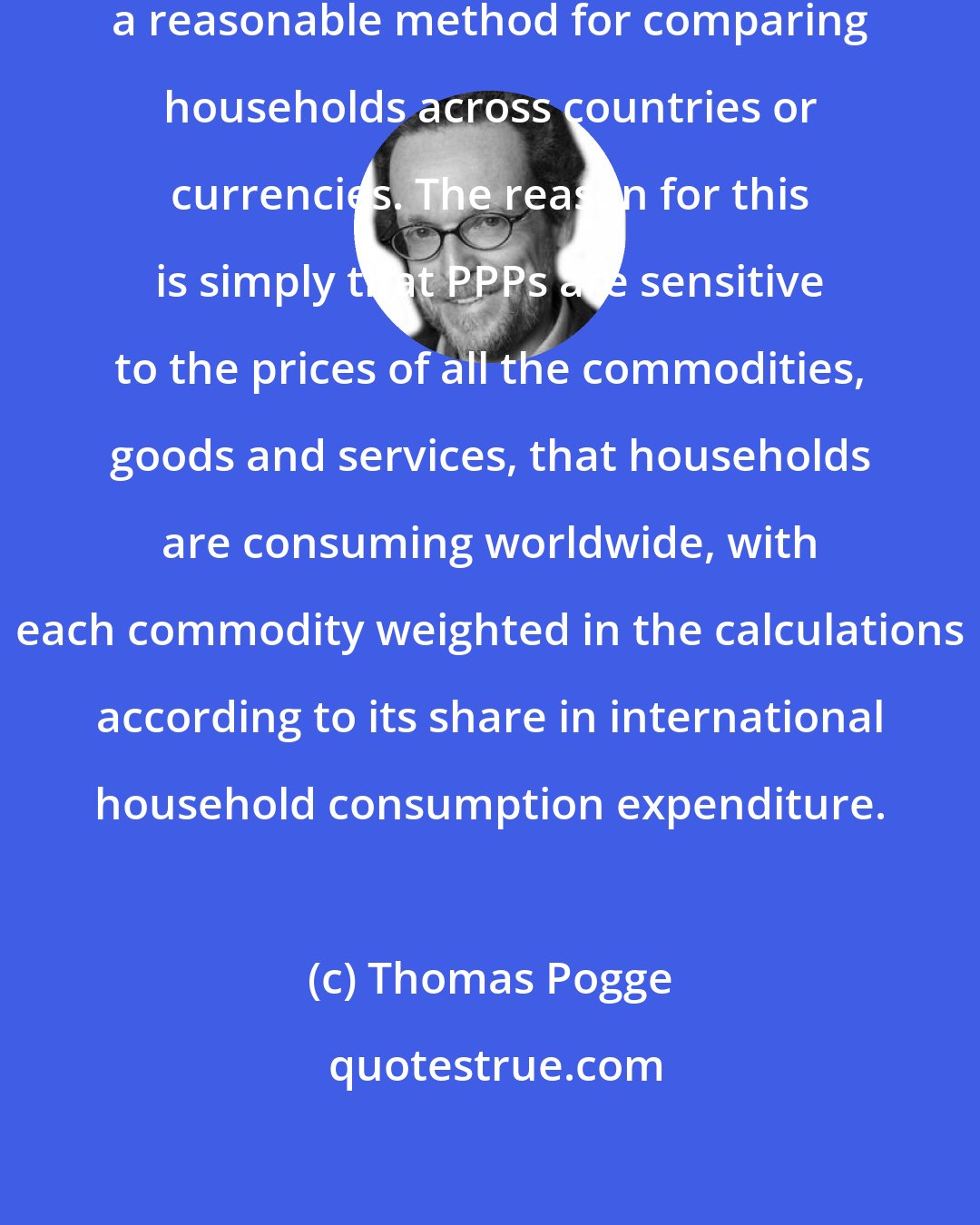 Thomas Pogge: Purchasing power parities are not a reasonable method for comparing households across countries or currencies. The reason for this is simply that PPPs are sensitive to the prices of all the commodities, goods and services, that households are consuming worldwide, with each commodity weighted in the calculations according to its share in international household consumption expenditure.