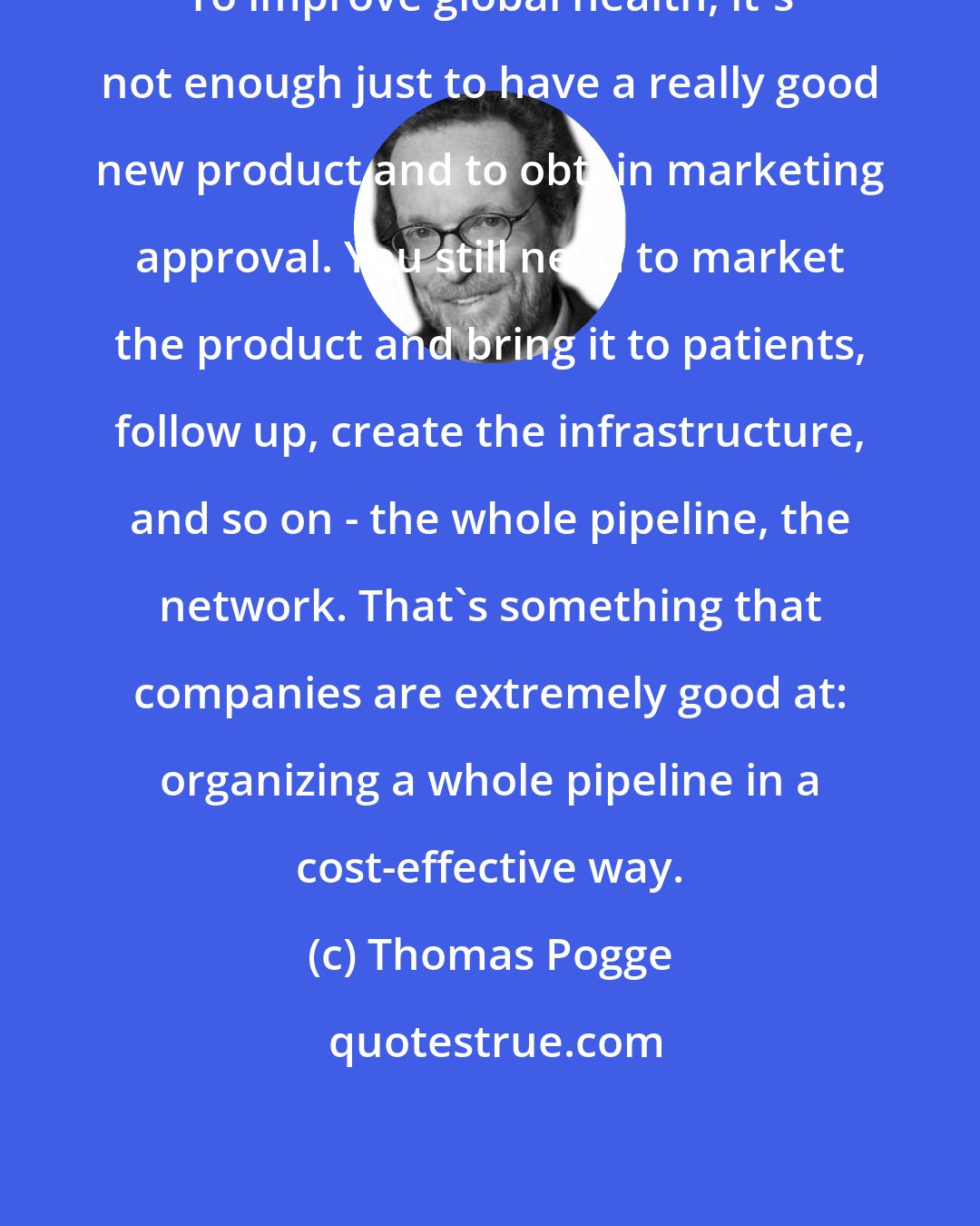 Thomas Pogge: To improve global health, it's not enough just to have a really good new product and to obtain marketing approval. You still need to market the product and bring it to patients, follow up, create the infrastructure, and so on - the whole pipeline, the network. That's something that companies are extremely good at: organizing a whole pipeline in a cost-effective way.