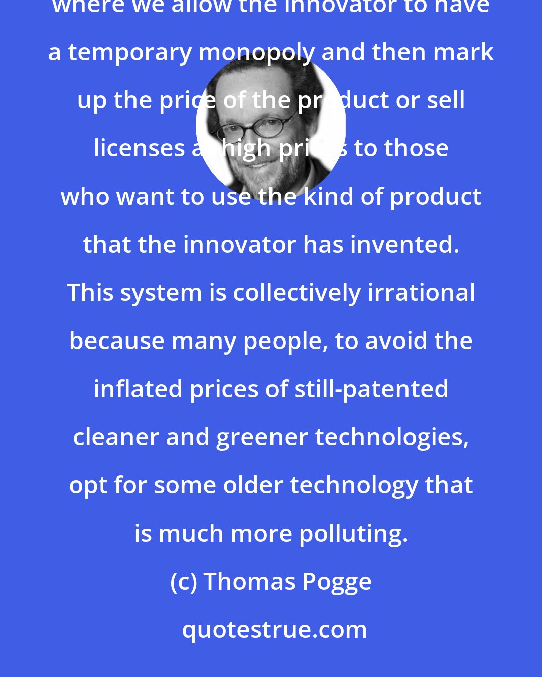 Thomas Pogge: We have this highly irrational system of incentivizing innovation for clean and green technologies, where we allow the innovator to have a temporary monopoly and then mark up the price of the product or sell licenses at high prices to those who want to use the kind of product that the innovator has invented. This system is collectively irrational because many people, to avoid the inflated prices of still-patented cleaner and greener technologies, opt for some older technology that is much more polluting.