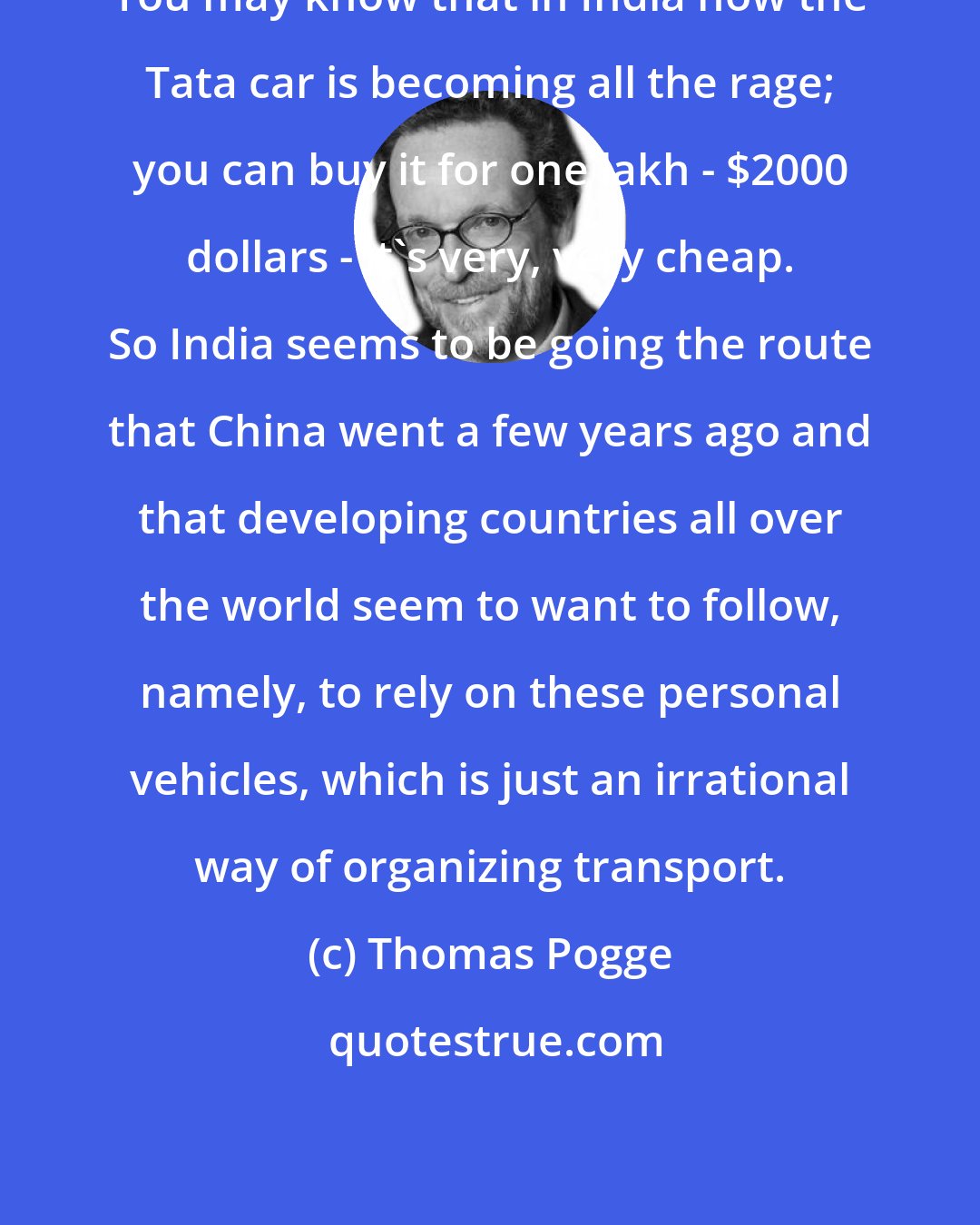 Thomas Pogge: You may know that in India now the Tata car is becoming all the rage; you can buy it for one lakh - $2000 dollars - it's very, very cheap. So India seems to be going the route that China went a few years ago and that developing countries all over the world seem to want to follow, namely, to rely on these personal vehicles, which is just an irrational way of organizing transport.