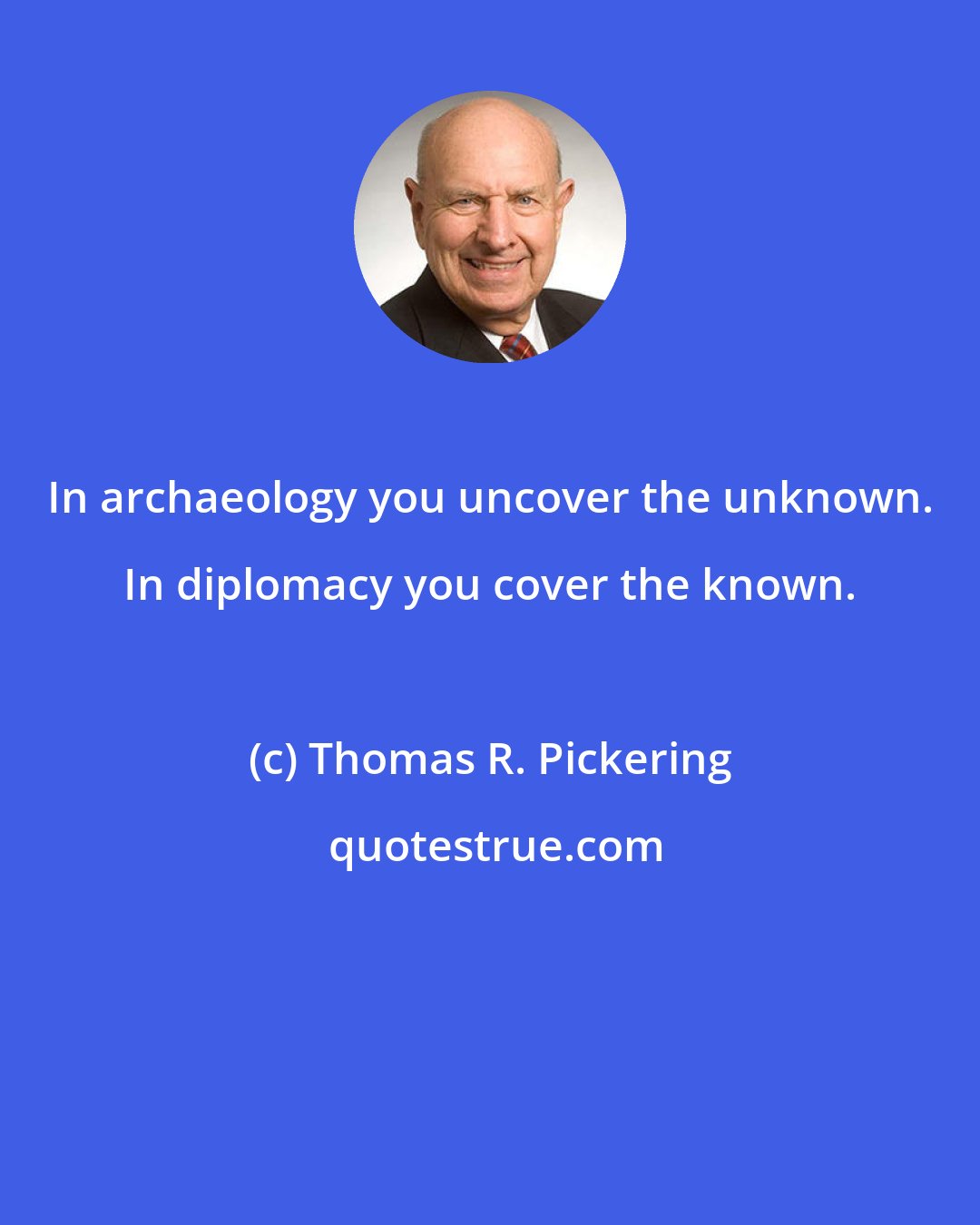 Thomas R. Pickering: In archaeology you uncover the unknown. In diplomacy you cover the known.