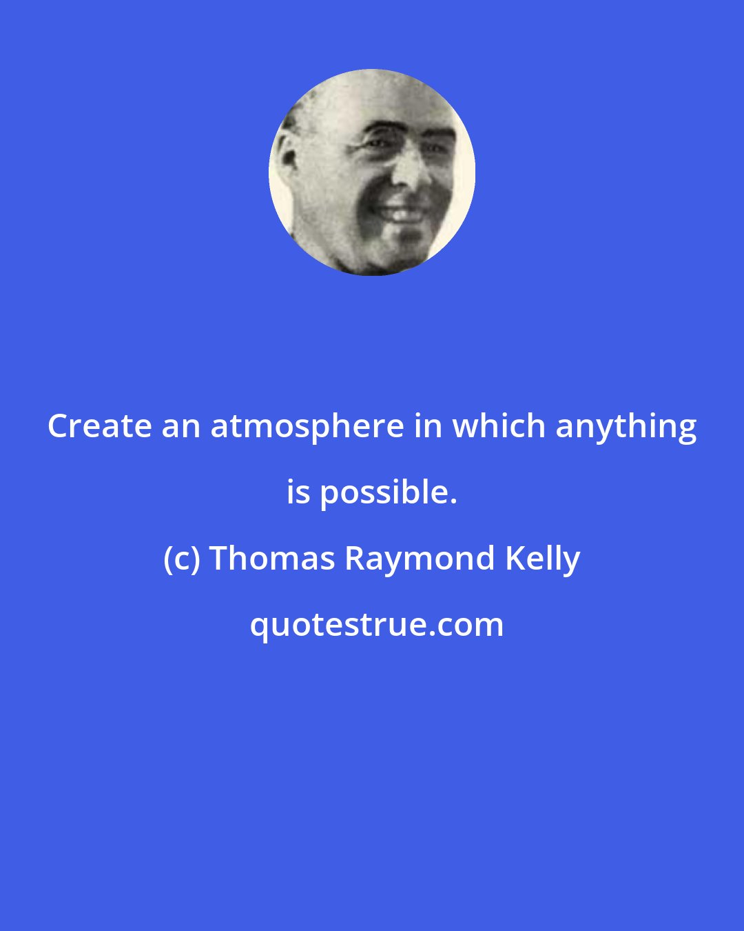 Thomas Raymond Kelly: Create an atmosphere in which anything is possible.