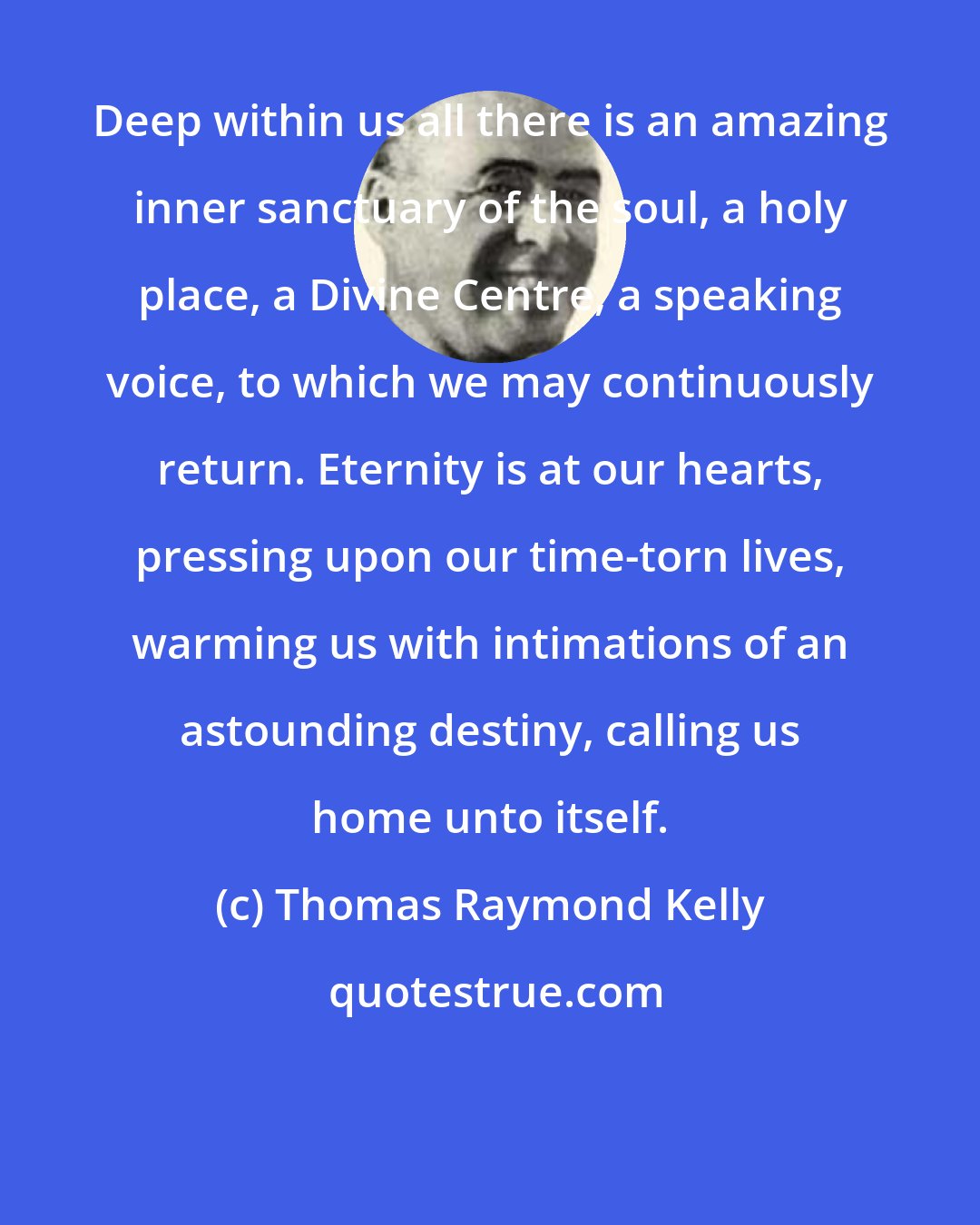 Thomas Raymond Kelly: Deep within us all there is an amazing inner sanctuary of the soul, a holy place, a Divine Centre, a speaking voice, to which we may continuously return. Eternity is at our hearts, pressing upon our time-torn lives, warming us with intimations of an astounding destiny, calling us home unto itself.