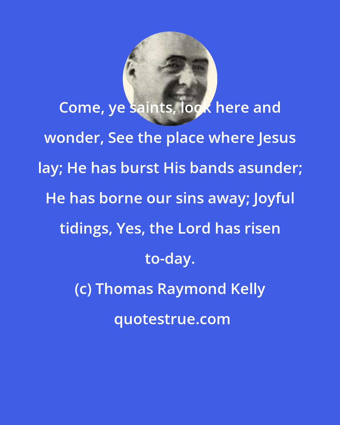 Thomas Raymond Kelly: Come, ye saints, look here and wonder, See the place where Jesus lay; He has burst His bands asunder; He has borne our sins away; Joyful tidings, Yes, the Lord has risen to-day.