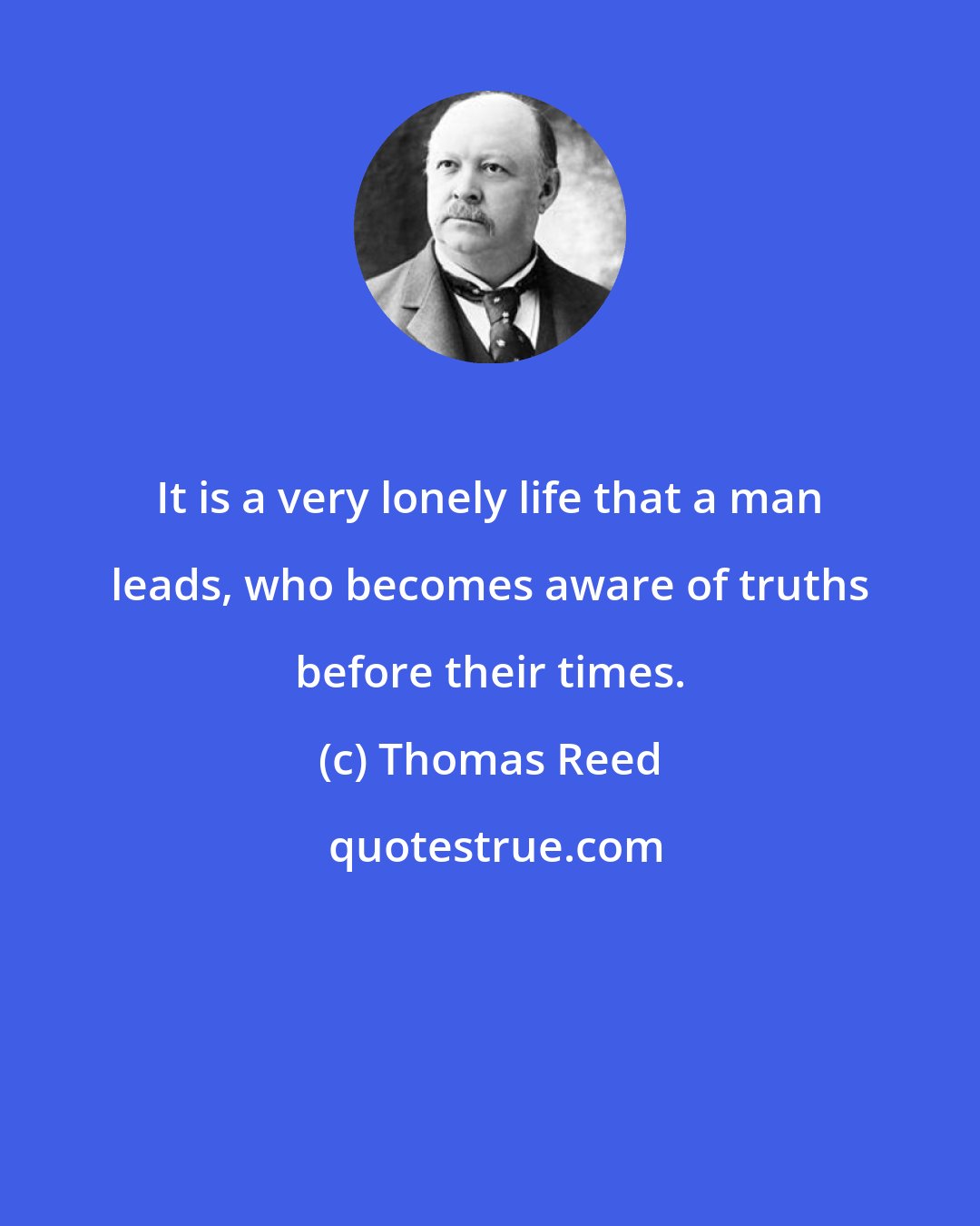 Thomas Reed: It is a very lonely life that a man leads, who becomes aware of truths before their times.