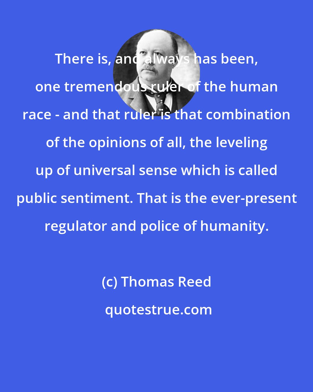 Thomas Reed: There is, and always has been, one tremendous ruler of the human race - and that ruler is that combination of the opinions of all, the leveling up of universal sense which is called public sentiment. That is the ever-present regulator and police of humanity.