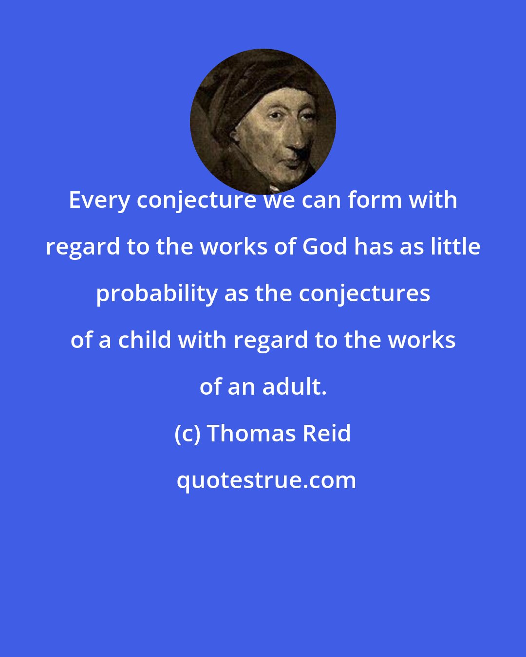 Thomas Reid: Every conjecture we can form with regard to the works of God has as little probability as the conjectures of a child with regard to the works of an adult.