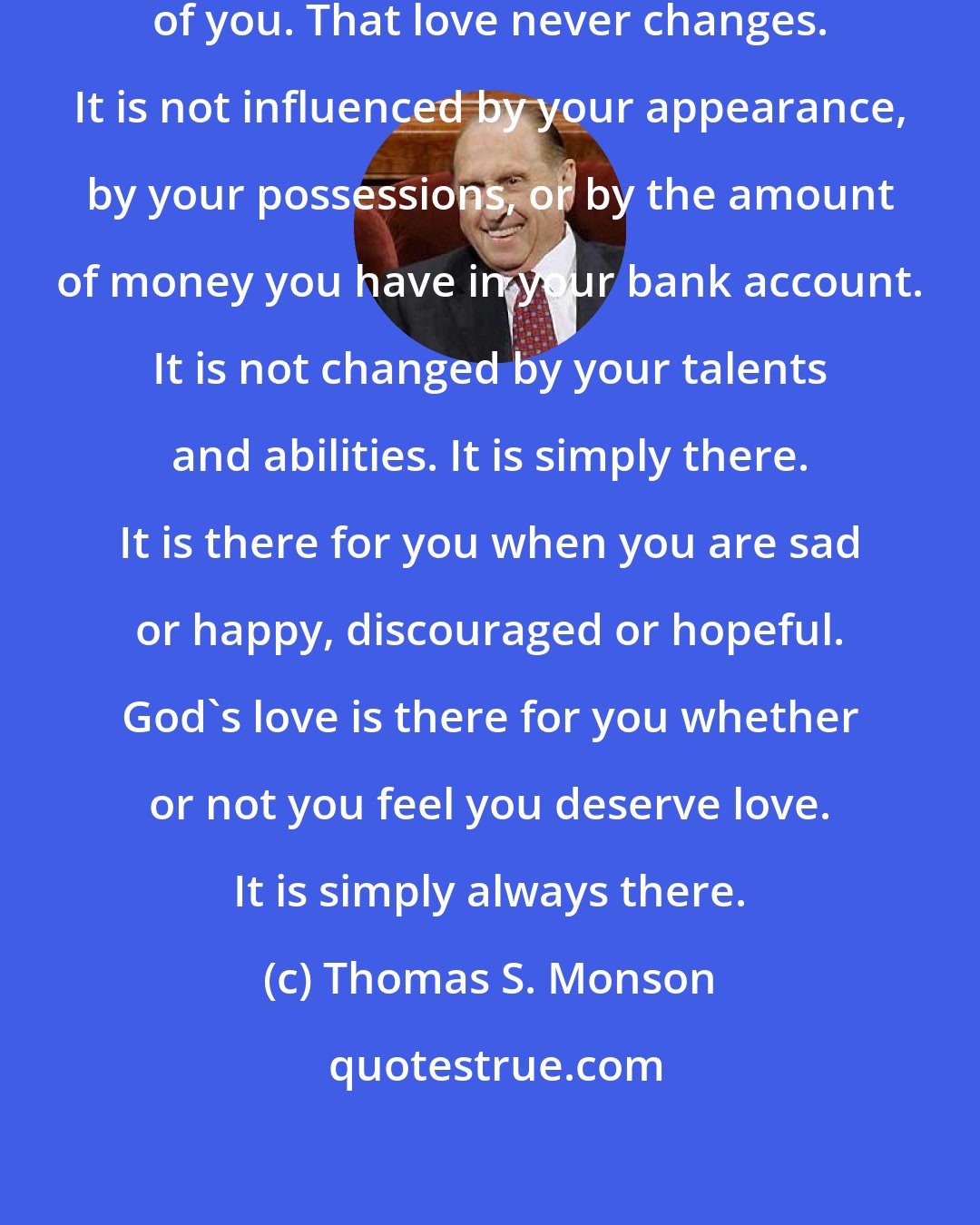Thomas S. Monson: Your Heavenly Father loves you-each of you. That love never changes. It is not influenced by your appearance, by your possessions, or by the amount of money you have in your bank account. It is not changed by your talents and abilities. It is simply there. It is there for you when you are sad or happy, discouraged or hopeful. God's love is there for you whether or not you feel you deserve love. It is simply always there.