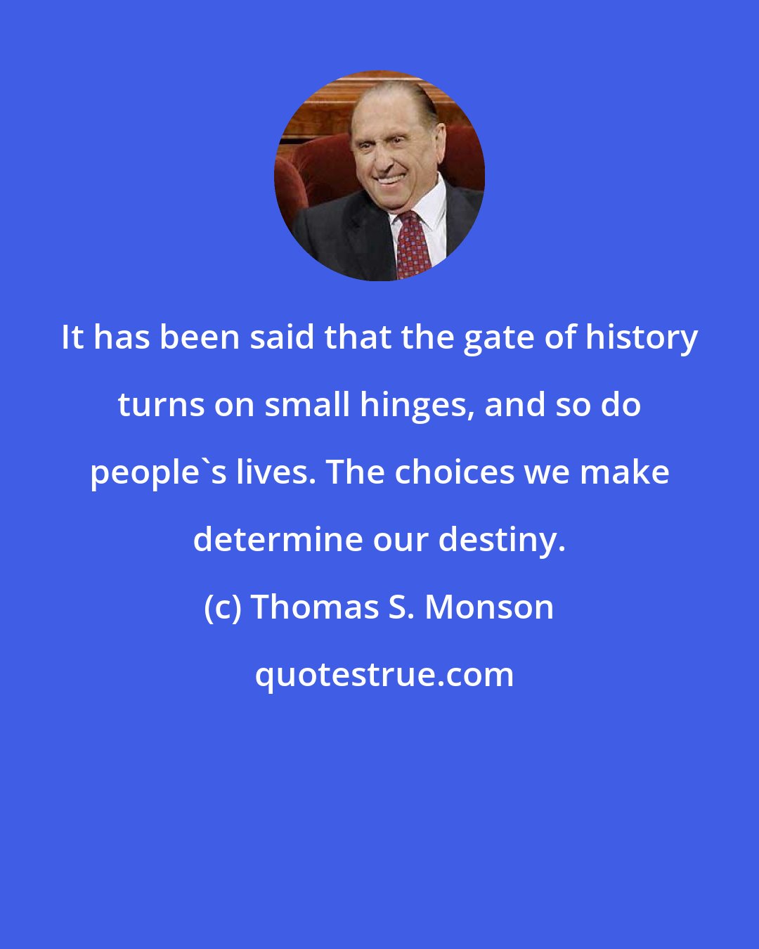 Thomas S. Monson: It has been said that the gate of history turns on small hinges, and so do people's lives. The choices we make determine our destiny.