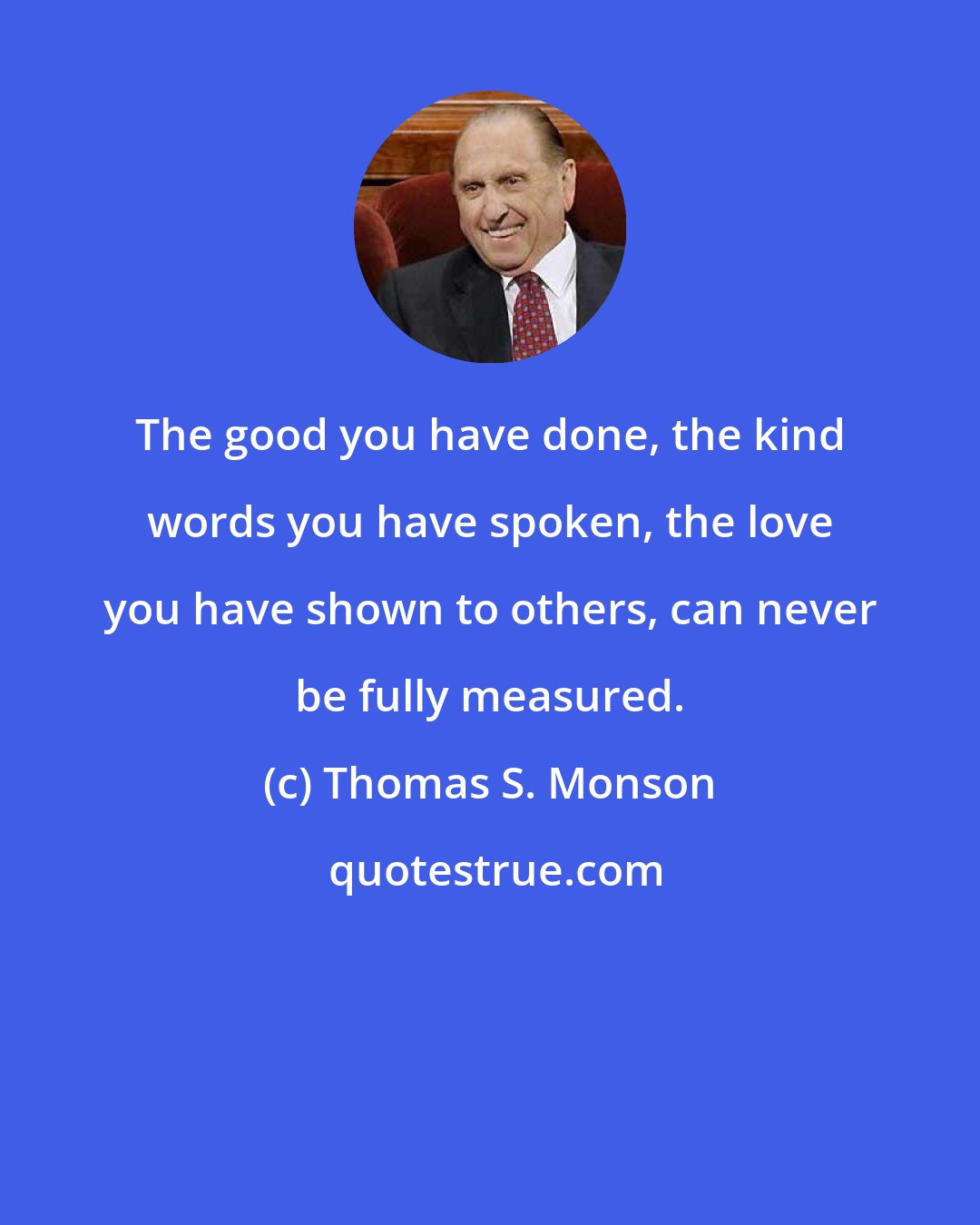 Thomas S. Monson: The good you have done, the kind words you have spoken, the love you have shown to others, can never be fully measured.