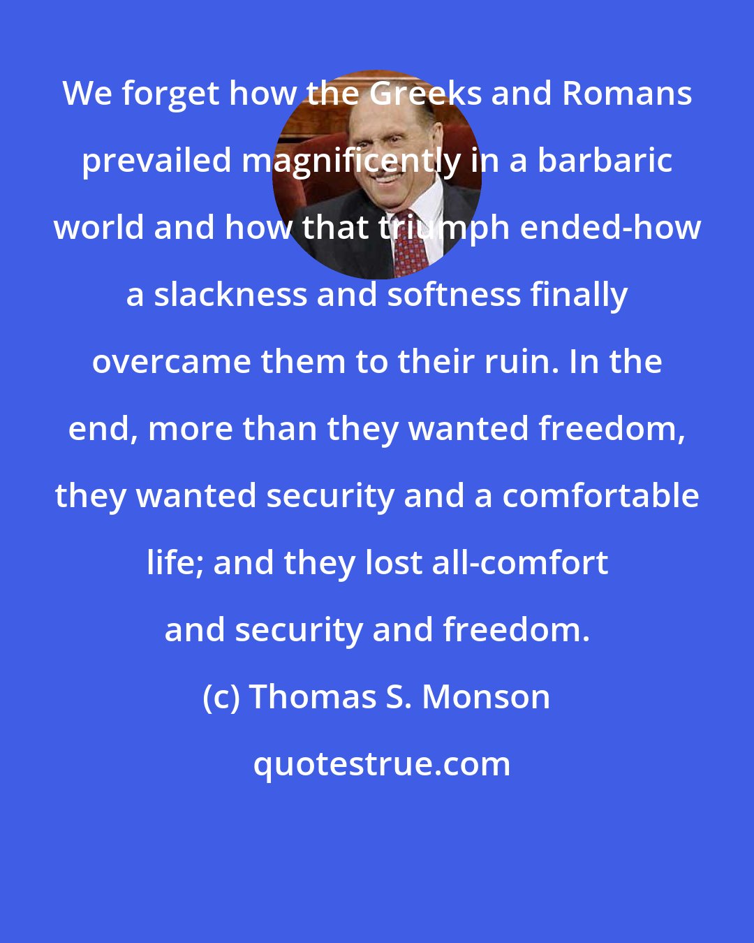 Thomas S. Monson: We forget how the Greeks and Romans prevailed magnificently in a barbaric world and how that triumph ended-how a slackness and softness finally overcame them to their ruin. In the end, more than they wanted freedom, they wanted security and a comfortable life; and they lost all-comfort and security and freedom.