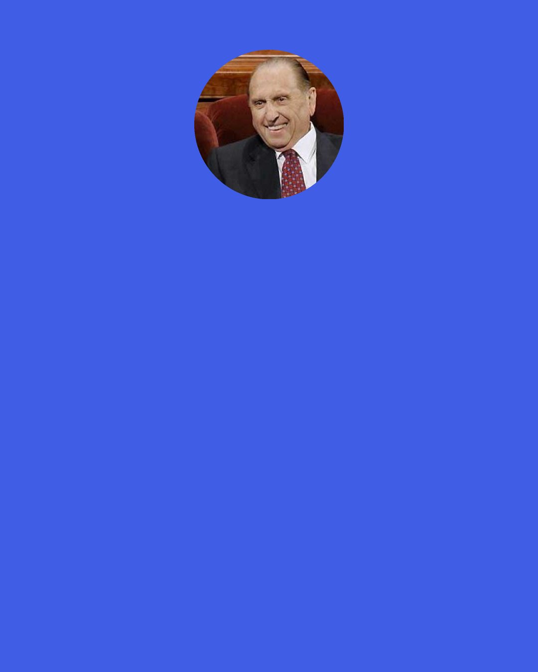 Thomas S. Monson: We are surrounded by those in need of our attention, our encouragement, our support, our comfort, our kindness... We are the Lord’s hands here upon the earth, with the mandate to serve and to lift His children. He is dependent upon each of us