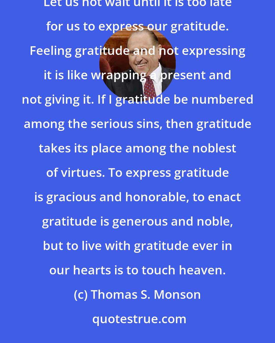 Thomas S. Monson: A prayerful life is the key to possessing gratitude.  We often take for granted the people who most deserve our gratitude. Let us not wait until it is too late for us to express our gratitude. Feeling gratitude and not expressing it is like wrapping a present and not giving it. If I gratitude be numbered among the serious sins, then gratitude takes its place among the noblest of virtues. To express gratitude is gracious and honorable, to enact gratitude is generous and noble, but to live with gratitude ever in our hearts is to touch heaven.