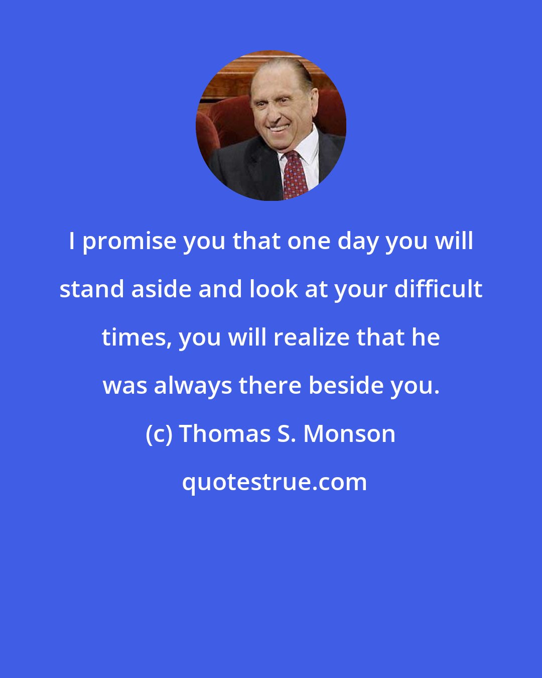 Thomas S. Monson: I promise you that one day you will stand aside and look at your difficult times, you will realize that he was always there beside you.