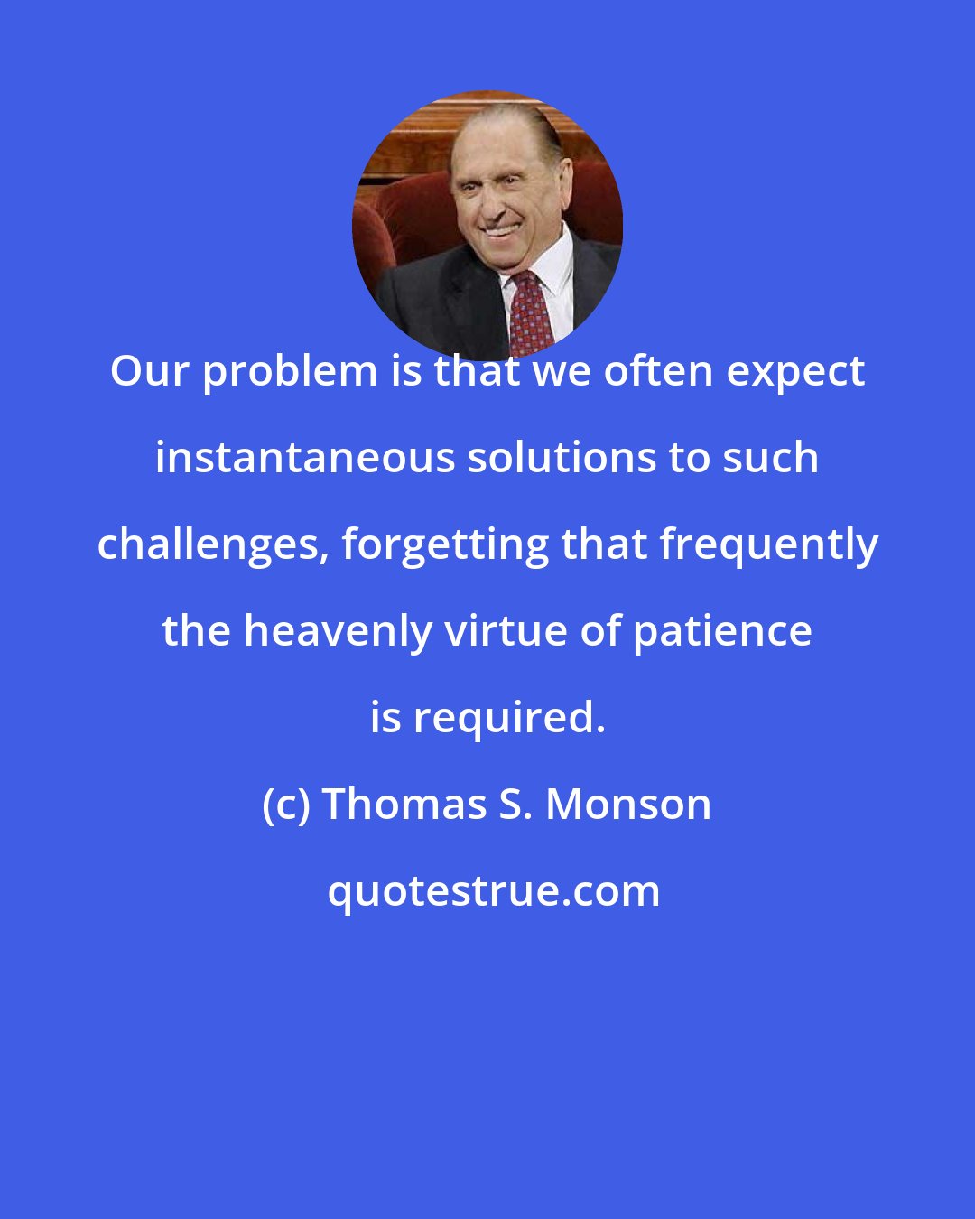 Thomas S. Monson: Our problem is that we often expect instantaneous solutions to such challenges, forgetting that frequently the heavenly virtue of patience is required.