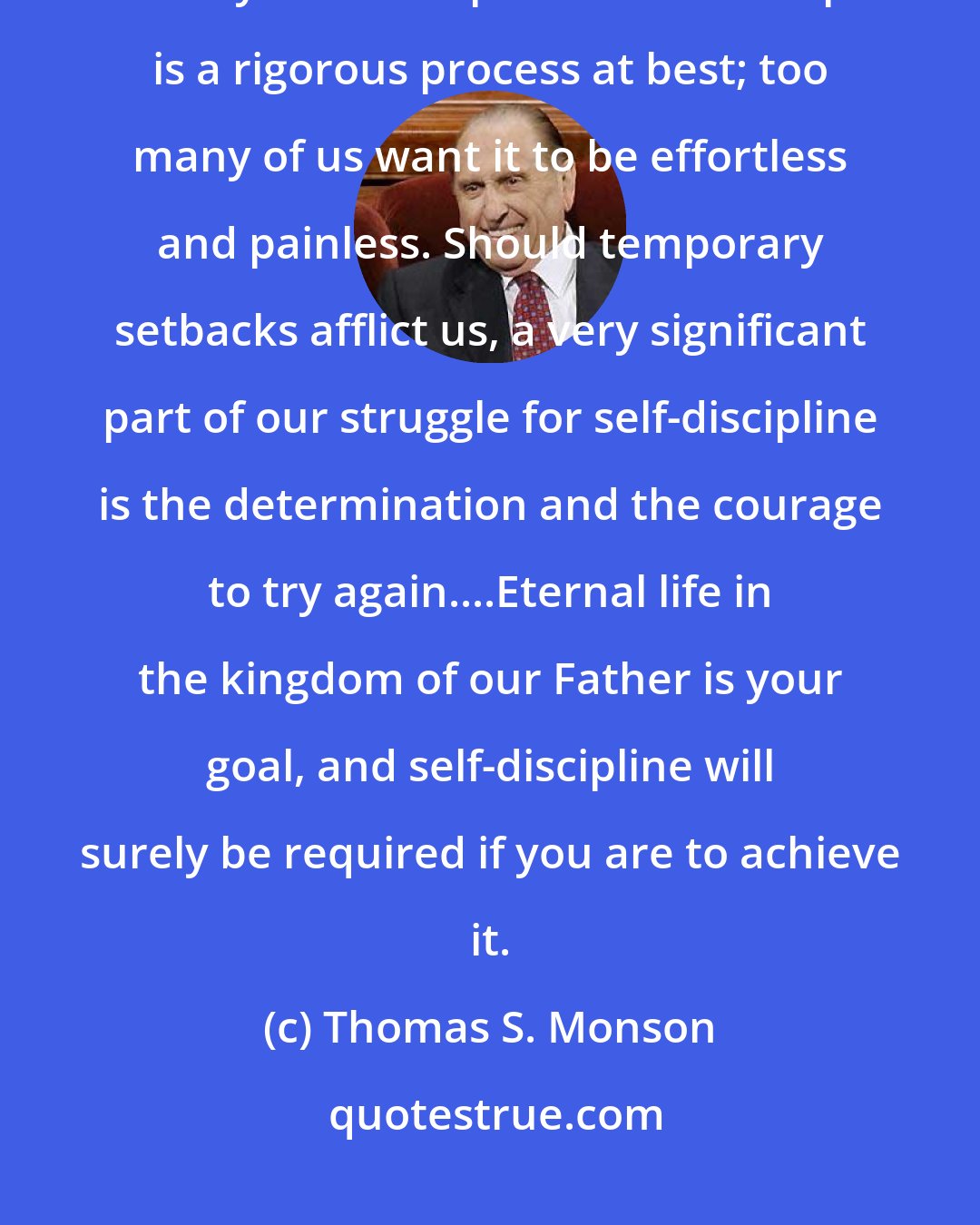 Thomas S. Monson: The battle for self-discipline may leave you a bit bruised and battered but always a better person. Self-discipline is a rigorous process at best; too many of us want it to be effortless and painless. Should temporary setbacks afflict us, a very significant part of our struggle for self-discipline is the determination and the courage to try again....Eternal life in the kingdom of our Father is your goal, and self-discipline will surely be required if you are to achieve it.