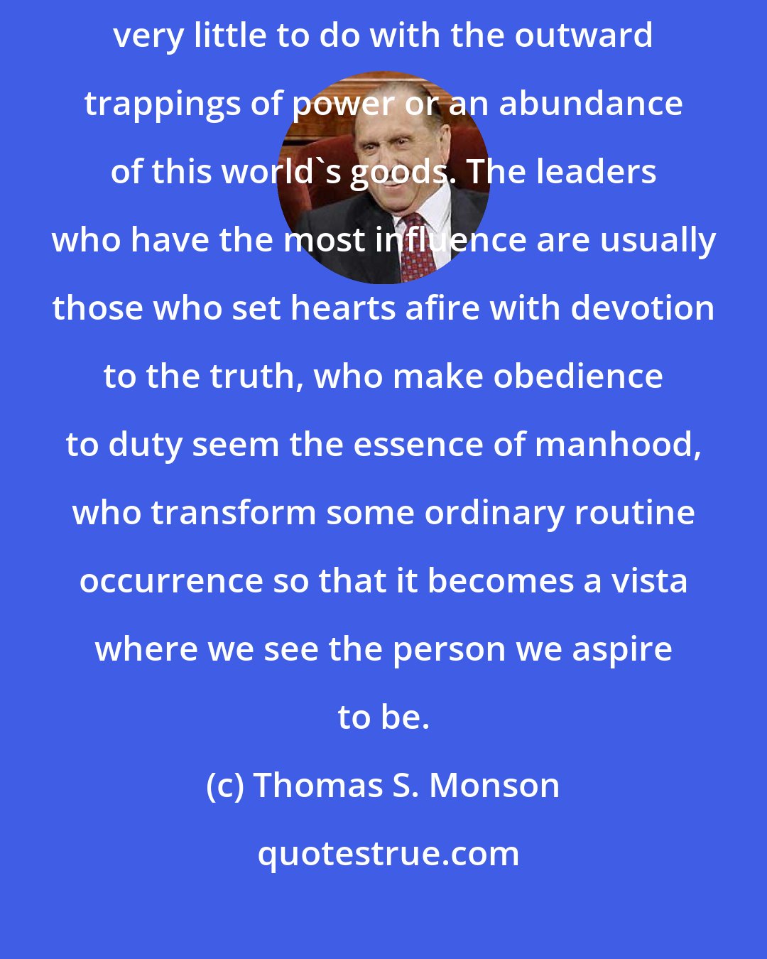 Thomas S. Monson: The effectiveness of an inspired bishop, adviser, or teacher has very little to do with the outward trappings of power or an abundance of this world's goods. The leaders who have the most influence are usually those who set hearts afire with devotion to the truth, who make obedience to duty seem the essence of manhood, who transform some ordinary routine occurrence so that it becomes a vista where we see the person we aspire to be.