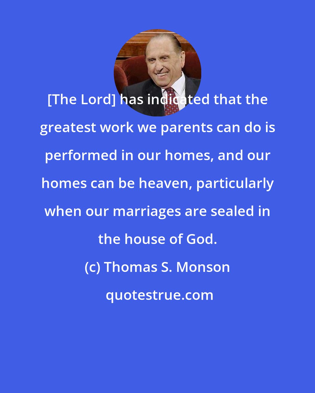 Thomas S. Monson: [The Lord] has indicated that the greatest work we parents can do is performed in our homes, and our homes can be heaven, particularly when our marriages are sealed in the house of God.