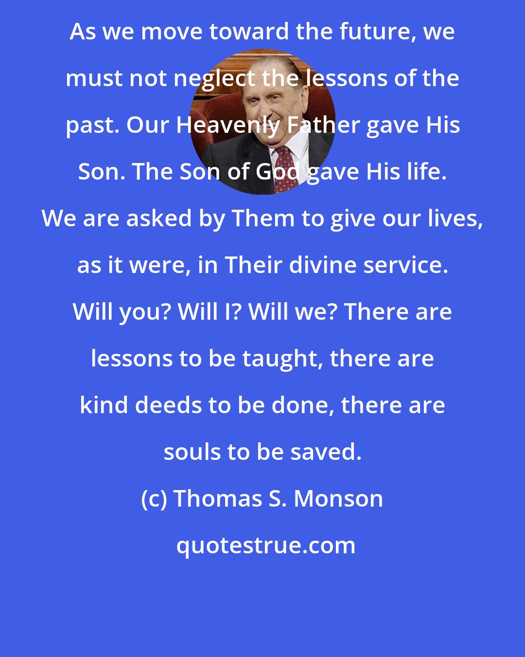 Thomas S. Monson: As we move toward the future, we must not neglect the lessons of the past. Our Heavenly Father gave His Son. The Son of God gave His life. We are asked by Them to give our lives, as it were, in Their divine service. Will you? Will I? Will we? There are lessons to be taught, there are kind deeds to be done, there are souls to be saved.