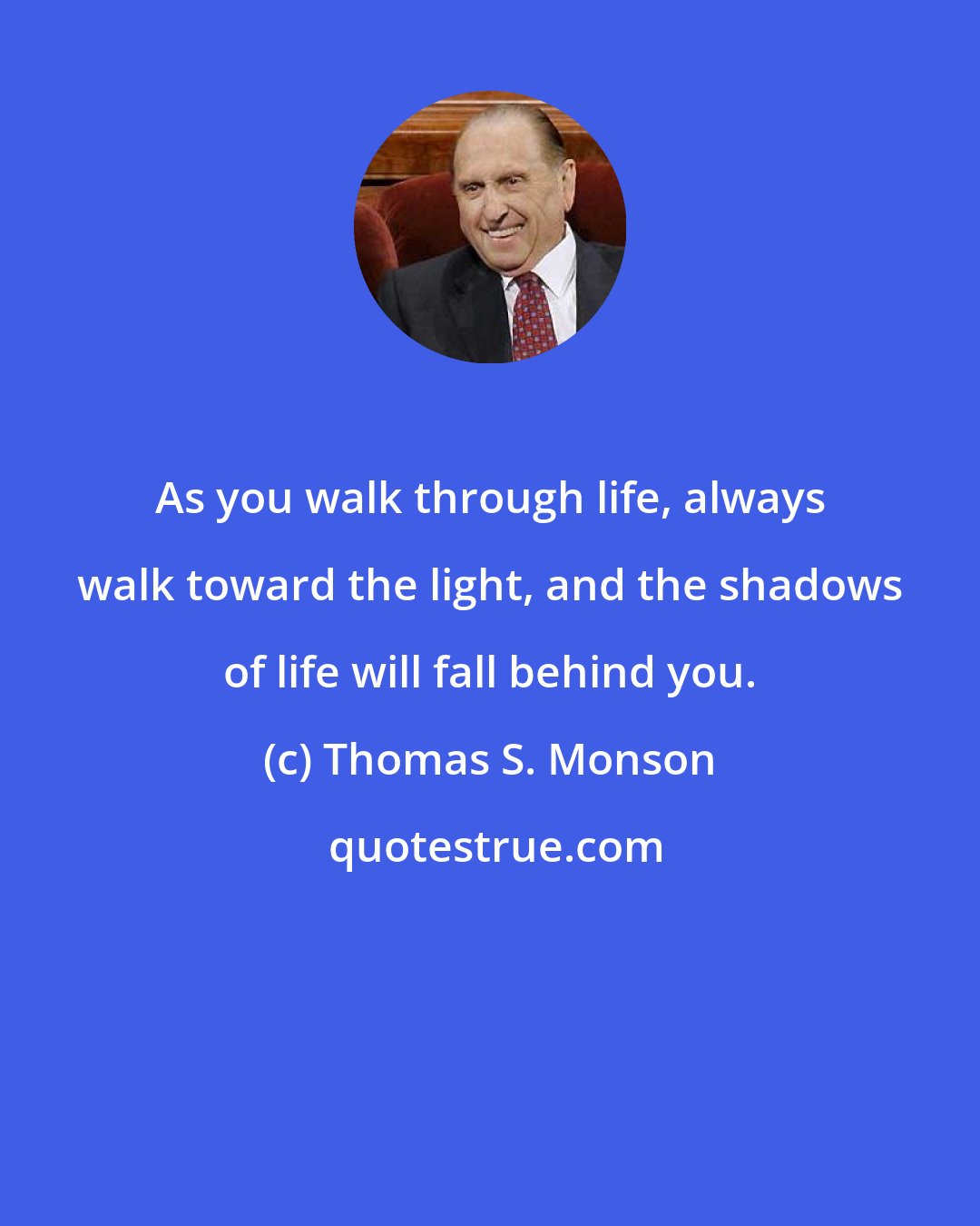 Thomas S. Monson: As you walk through life, always walk toward the light, and the shadows of life will fall behind you.