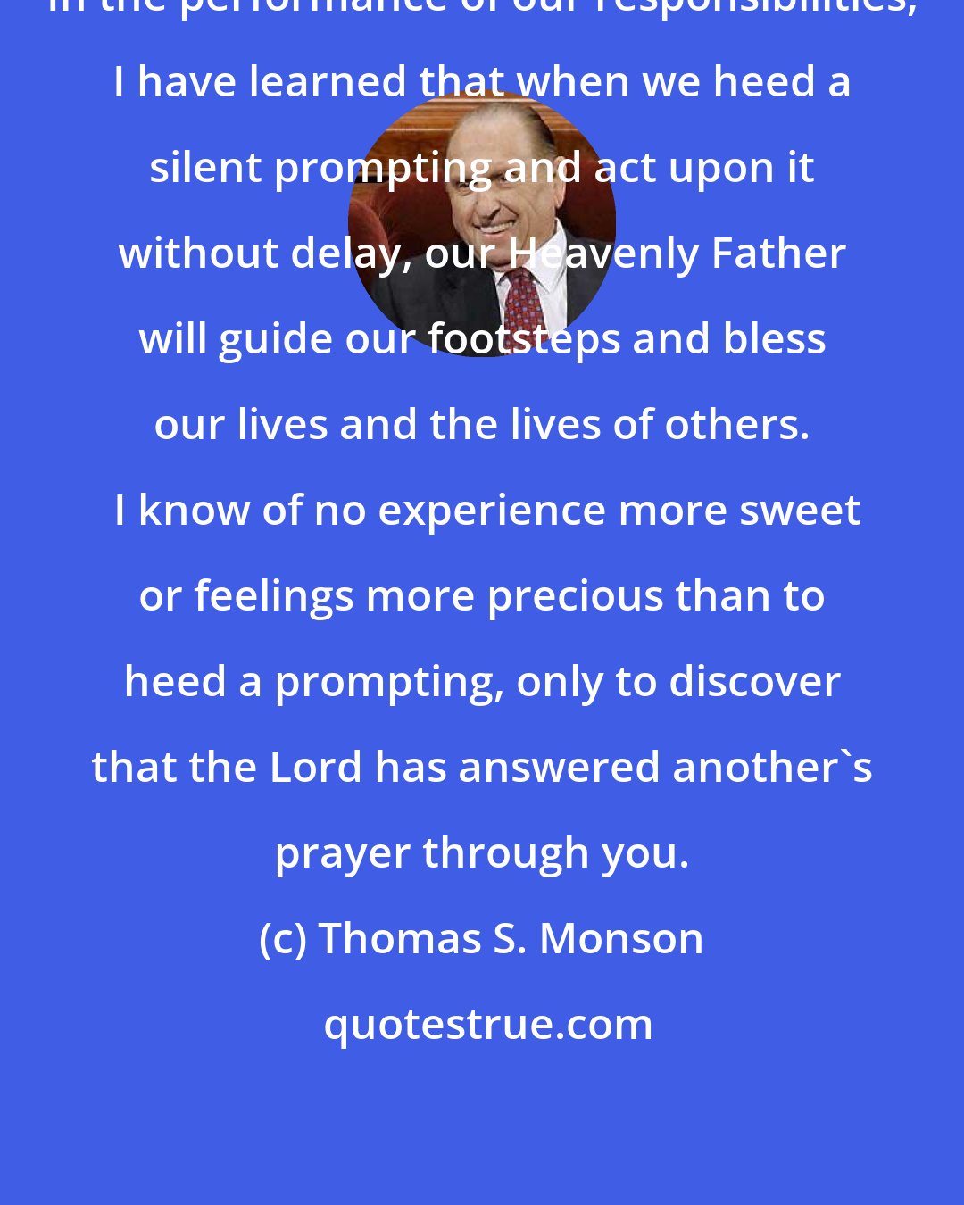 Thomas S. Monson: In the performance of our responsibilities, I have learned that when we heed a silent prompting and act upon it without delay, our Heavenly Father will guide our footsteps and bless our lives and the lives of others.  I know of no experience more sweet or feelings more precious than to heed a prompting, only to discover that the Lord has answered another's prayer through you.