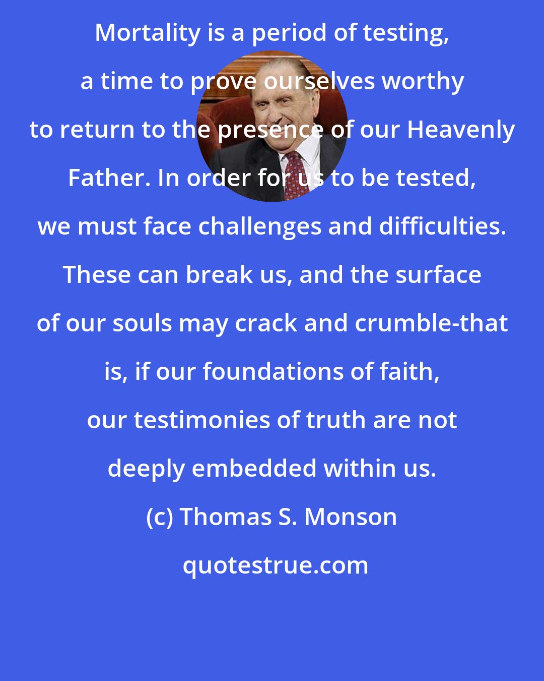 Thomas S. Monson: Mortality is a period of testing, a time to prove ourselves worthy to return to the presence of our Heavenly Father. In order for us to be tested, we must face challenges and difficulties. These can break us, and the surface of our souls may crack and crumble-that is, if our foundations of faith, our testimonies of truth are not deeply embedded within us.