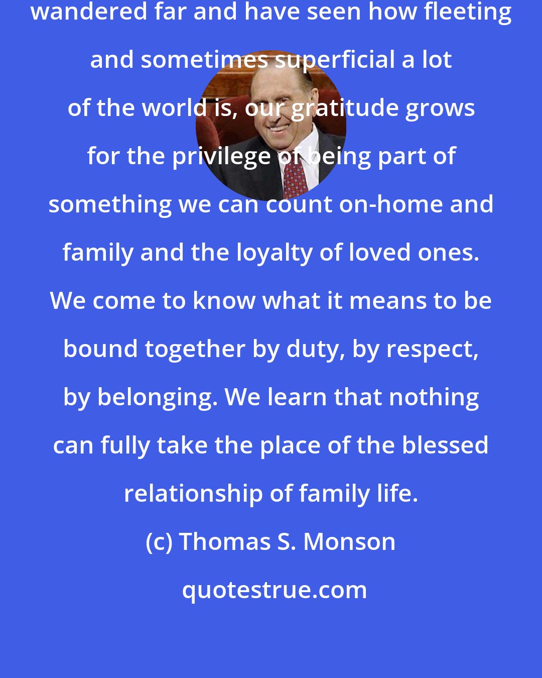 Thomas S. Monson: When we have sampled much and have wandered far and have seen how fleeting and sometimes superficial a lot of the world is, our gratitude grows for the privilege of being part of something we can count on-home and family and the loyalty of loved ones. We come to know what it means to be bound together by duty, by respect, by belonging. We learn that nothing can fully take the place of the blessed relationship of family life.