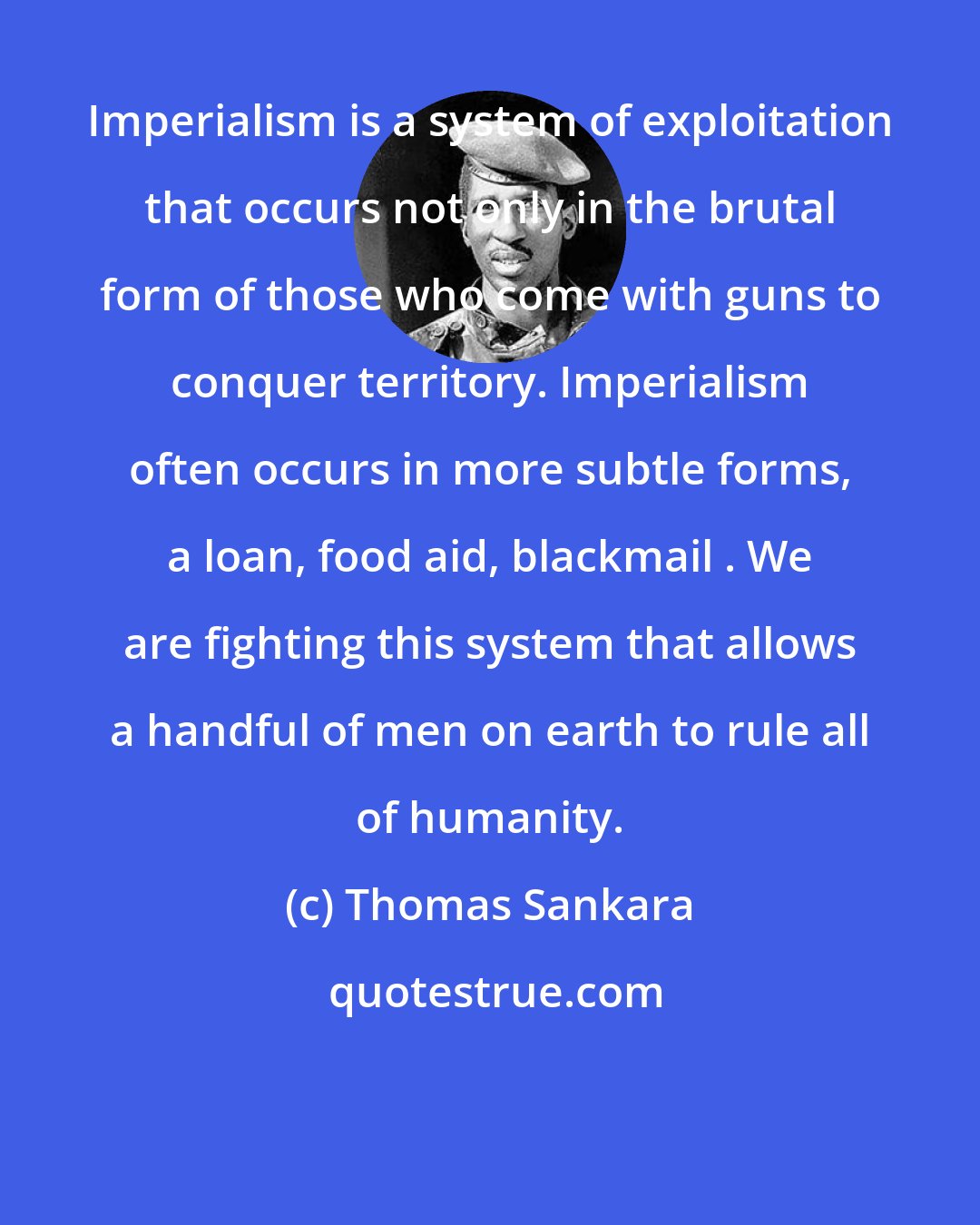 Thomas Sankara: Imperialism is a system of exploitation that occurs not only in the brutal form of those who come with guns to conquer territory. Imperialism often occurs in more subtle forms, a loan, food aid, blackmail . We are fighting this system that allows a handful of men on earth to rule all of humanity.