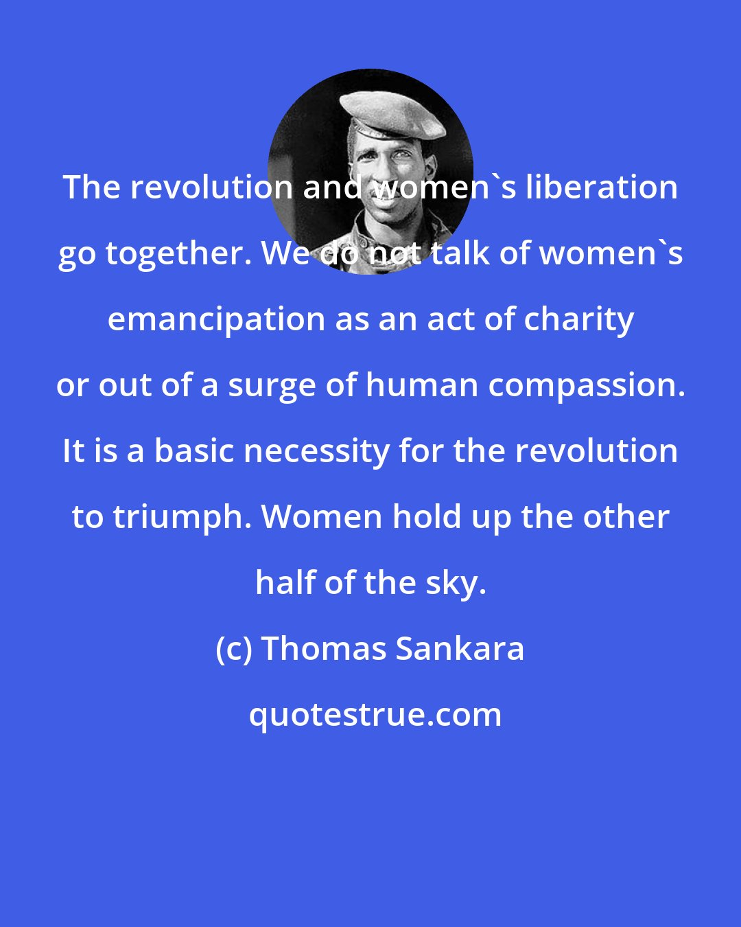 Thomas Sankara: The revolution and women's liberation go together. We do not talk of women's emancipation as an act of charity or out of a surge of human compassion. It is a basic necessity for the revolution to triumph. Women hold up the other half of the sky.