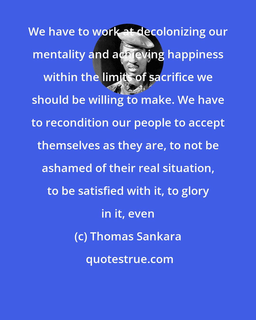 Thomas Sankara: We have to work at decolonizing our mentality and achieving happiness within the limits of sacrifice we should be willing to make. We have to recondition our people to accept themselves as they are, to not be ashamed of their real situation, to be satisfied with it, to glory in it, even