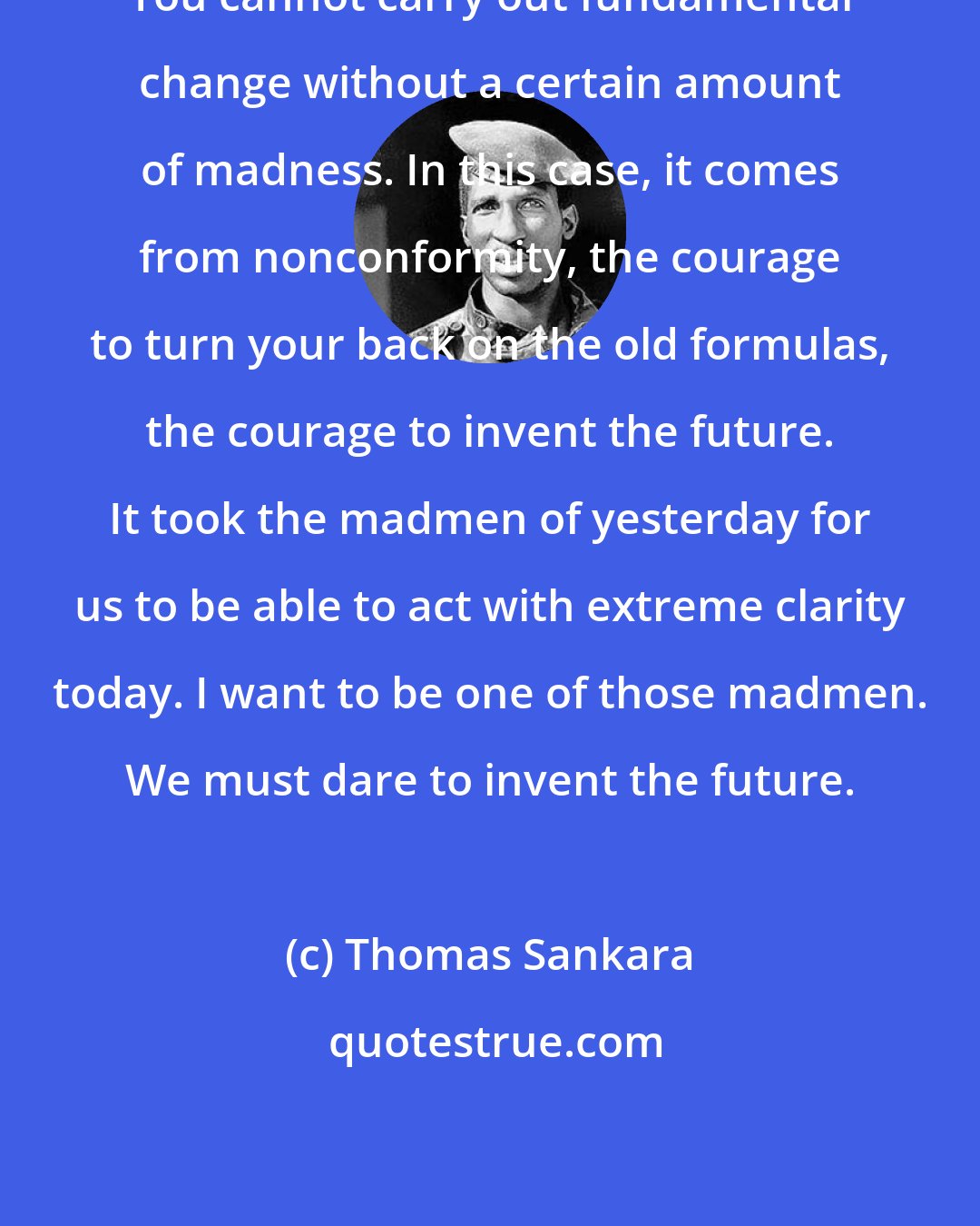 Thomas Sankara: You cannot carry out fundamental change without a certain amount of madness. In this case, it comes from nonconformity, the courage to turn your back on the old formulas, the courage to invent the future. It took the madmen of yesterday for us to be able to act with extreme clarity today. I want to be one of those madmen. We must dare to invent the future.